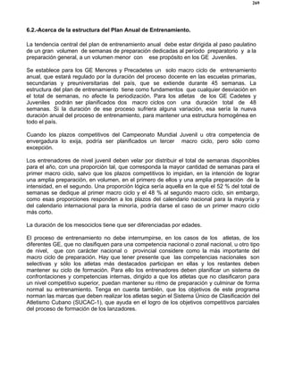 269
6.2.-Acerca de la estructura del Plan Anual de Entrenamiento.
La tendencia central del plan de entrenamiento anual debe estar dirigida al paso paulatino
de un gran volumen de semanas de preparación dedicadas al período preparatorio y a la
preparación general, a un volumen menor con ese propósito en los GE Juveniles.
Se establece para los GE Menores y Precadetes un solo macro ciclo de entrenamiento
anual, que estará regulado por la duración del proceso docente en las escuelas primarias,
secundarias y preuniversitarias del país, que se extiende durante 45 semanas. La
estructura del plan de entrenamiento tiene como fundamentos que cualquier desviación en
el total de semanas, no afecte la periodización. Para los atletas de los GE Cadetes y
Juveniles podrán ser planificados dos macro ciclos con una duración total de 48
semanas. Si la duración de ese proceso sufriera alguna variación, esa sería la nueva
duración anual del proceso de entrenamiento, para mantener una estructura homogénea en
todo el país.
Cuando los plazos competitivos del Campeonato Mundial Juvenil u otra competencia de
envergadura lo exija, podría ser planificados un tercer macro ciclo, pero sólo como
excepción.
Los entrenadores de nivel juvenil deben velar por distribuir el total de semanas disponibles
para el año, con una proporción tal, que corresponda la mayor cantidad de semanas para el
primer macro ciclo, salvo que los plazos competitivos lo impidan, en la intención de lograr
una amplia preparación, en volumen, en el primero de ellos y una amplia preparación de la
intensidad, en el segundo. Una proporción lógica sería aquella en la que el 52 % del total de
semanas se dedique al primer macro ciclo y el 48 % al segundo macro ciclo, sin embargo,
como esas proporciones responden a los plazos del calendario nacional para la mayoría y
del calendario internacional para la minoría, podría darse el caso de un primer macro ciclo
más corto.
La duración de los mesociclos tiene que ser diferenciadas por edades.
El proceso de entrenamiento no debe interrumpirse, en los casos de los atletas, de los
diferentes GE, que no clasifiquen para una competencia nacional o zonal nacional, u otro tipo
de nivel, que con carácter nacional o provincial considere como la más importante del
macro ciclo de preparación. Hay que tener presente que las competencias nacionales son
selectivas y sólo los atletas más destacados participan en ellas y los restantes deben
mantener su ciclo de formación. Para ello los entrenadores deben planificar un sistema de
confrontaciones y competencias internas, dirigido a que los atletas que no clasificaron para
un nivel competitivo superior, puedan mantener su ritmo de preparación y culminar de forma
normal su entrenamiento. Tenga en cuenta también, que los objetivos de este programa
norman las marcas que deben realizar los atletas según el Sistema Único de Clasificación del
Atletismo Cubano (SUCAC-1), que ayuda en el logro de los objetivos competitivos parciales
del proceso de formación de los lanzadores.
 