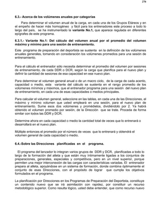 270
6.3.- Acerca de los volúmenes anuales por categorías
Para determinar el volumen anual de la carga, en cada una de los Grupos Etáreos y en
el empeño de hacer más homogéneo y fácil para los entrenadores este proceso a todo lo
largo del país, se ha instrumentado la variante No.1, que aparece regulada en diferentes
epígrafes de este programa.
6.3.1.- Variante No.1: Del cálculo del volumen anual por el promedio del volumen
máximo y mínimo para una sesión de entrenamiento.
Este programa de preparación del deportista se sustenta en la definición de los volúmenes
anuales generales, tomando en consideración los volúmenes promedios para una sesión de
entrenamiento.
Para el cálculo el entrenador sólo necesita determinar el promedio del volumen por sesiones
de entrenamiento, de cada DDR o DCR, según la carga que planifica para el nuevo plan y
definir la cantidad de sesiones de esa capacidad en ese nuevo plan.
Para determinar el volumen general anual o de un macro ciclo, de la carga de cada acento,
capacidad o medio, esta variante del cálculo se sustenta en el rango promedio de los
volúmenes mínimos y máximos, que el entrenador programa para una sesión del nuevo plan
de entrenamiento, en cada una de esas capacidades o medios principales.
Para calcular el volumen general, seleccione en las tablas, en cada una de las Direcciones, el
máximo y mínimo volumen que usted empleará en una sesión, para el nuevo plan de
entrenamiento. Sume esos dos volúmenes y promédielos, dividiéndolo por 2. Ya habrá
obtenido el volumen promedio por sesión, de la Dirección que se trate. Proceda de forma
similar con todos las DDR y DCR.
Determine ahora en cada capacidad o medio la cantidad total de veces que lo entrenará o
desarrollará en el nuevo plan.
Múltiple entonces el promedio por el número de veces que lo entrenará y obtendrá el
volumen general de cada capacidad o medio.
6.4.-Sobre las Direcciones planificadas en el programa.
El programa del lanzador lo integran varios grupos de DDR y DCR, planificadas a todo lo
largo de la formación del atleta y que están muy íntimamente ligadas a los conjuntos de
preparaciones, generales, especiales y competitivos, pero en un nivel superior, porque
permiten una mejor interconexión de las cargas con características variadas. El entrenador
prepara al atleta, apoyándose en un sistema de formación, donde combina óptimamente el
conjunto de esas Direcciones, con el propósito de lograr que cumpla los objetivos
formulados en el programa.
La planificación por Direcciones en los Programas de Preparación del Deportista, constituye
un contenido nuevo que se irá asimilación con rapidez, por constituir un recurso
metodológico superior. Como resulta lógico, usted debe entender, que como recurso nuevo
 