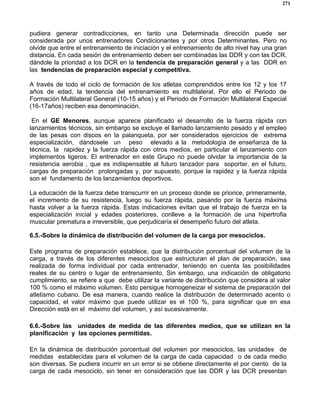 271
pudiera generar contradicciones, en tanto una Determinada dirección puede ser
considerada por unos entrenadores Condicionantes y por otros Determinantes. Pero no
olvide que entre el entrenamiento de iniciación y el entrenamiento de alto nivel hay una gran
distancia. En cada sesión de entrenamiento deben ser combinadas las DDR y con las DCR,
dándole la prioridad a los DCR en la tendencia de preparación general y a las DDR en
las tendencias de preparación especial y competitiva.
A través de todo el ciclo de formación de los atletas comprendidos entre los 12 y los 17
años de edad, la tendencia del entrenamiento es multilateral. Por ello el Periodo de
Formación Multilateral General (10-15 años) y el Periodo de Formación Multilateral Especial
(16-17años) reciben esa denominación.
En el GE Menores, aunque aparece planificado el desarrollo de la fuerza rápida con
lanzamientos técnicos, sin embargo se excluye el llamado lanzamiento pesado y el empleo
de las pesas con discos en la palanqueta, por ser considerados ejercicios de extrema
especialización, dándosele un peso elevado a la metodología de enseñanza de la
técnica, la rapidez y la fuerza rápida con otros medios, en particular el lanzamiento con
implementos ligeros. El entrenador en este Grupo no puede olvidar la importancia de la
resistencia aerobia , que es indispensable al futuro lanzador para soportar, en el futuro,
cargas de preparación prolongadas y, por supuesto, porque la rapidez y la fuerza rápida
son el fundamento de los lanzamientos deportivos.
La educación de la fuerza debe transcurrir en un proceso donde se priorice, primeramente,
el incremento de su resistencia, luego su fuerza rápida, pasando por la fuerza máxima
hasta volver a la fuerza rápida. Estas indicaciones evitan que el trabajo de fuerza en la
especialización inicial y edades posteriores, conlleve a la formación de una hipertrofia
muscular prematura e irreversible, que perjudicaría el desempeño futuro del atleta.
6.5.-Sobre la dinámica de distribución del volumen de la carga por mesociclos.
Este programa de preparación establece, que la distribución porcentual del volumen de la
carga, a través de los diferentes mesociclos que estructuran el plan de preparación, sea
realizada de forma individual por cada entrenador, teniendo en cuenta las posibilidades
reales de su centro o lugar de entrenamiento. Sin embargo, una indicación de obligatorio
cumplimiento, se refiere a que debe utilizar la variante de distribución que considera al valor
100 % como el máximo volumen. Esto persigue homogeneizar el sistema de preparación del
atletismo cubano. De esa manera, cuando realice la distribución de determinado acento o
capacidad, el valor máximo que puede utilizar es el 100 %, para significar que en esa
Dirección está en el máximo del volumen, y así sucesivamente.
6.6.-Sobre las unidades de medida de las diferentes medios, que se utilizan en la
planificación y las opciones permitidas.
En la dinámica de distribución porcentual del volumen por mesociclos, las unidades de
medidas establecidas para el volumen de la carga de cada capacidad o de cada medio
son diversas. Se pudiera incurrir en un error si se obtiene directamente el por ciento de la
carga de cada mesociclo, sin tener en consideración que las DDR y las DCR presentan
 