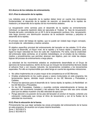 273
6.9.-Acerca de los métodos de entrenamiento.
6.9.1.-Para la educación de la rapidez.
Los métodos para el desarrollo de la rapidez deben tener en cuenta tres direcciones
fundamentales: el desarrollo de la rapidez de reacción, el desarrollo de la rapidez de
traslación y el desarrollo de la rapidez de los movimientos aislados.
La recuperación entre carreras para el desarrollo de la rapidez es eminentemente
individual. La siguiente repetición debe ser ejecutada al finalizar la fase de recuperación
frenada del pulso, coincidente con un 95 % de la recuperación cardíaca. Una recuperación
más larga provoca una disminución excesiva de la excitación nerviosa y perjudica el
desarrollo de la rapidez.
El principio rector del trabajo de rapidez, que no puede ser violado bajo ningún concepto,
es el empleo de velocidades y medios variados.
El objetivo específico principal del entrenamiento del lanzador en las edades 12-19 años
es lograr el desarrollo, al mayor nivel, de la rapidez y la fuerza rápida y explosiva, para
lograr la mayor velocidad de inicio de vuelo del implemento. Por tanto, toda la creatividad
del entrenador debe centrarse, en el sentido metodológico, en el empleo de los métodos,
medios y procedimientos que permitan alcanzar ese objetivo, pero sin violar las etapas
lógicas del proceso de entrenamiento a largo plazos.
La velocidad de los movimientos aislados es ampliamente desarrollada en el Grupo de
ejercicios de fuerza-explosiva, dentro de los que se incluyen los lanzamientos técnicos desde
el esfuerzo final y con impulso reducido, los lanzamientos completos y los lanzamientos
especiales. Por ello es imprescindible que usted tenga en cuenta las siguientes indicaciones.
• No utilice implementos de un peso mayor al de competencia en el GE Menores.
• Emplee ampliamente en los cuatro grupos y sexos involucrados en este programa, los
lanzamientos ligeros, dándole mayor primacía en los GE Menores y Precadetes y
Cadetes.
• Priorice los ejercicios para el desarrollo de la fuerza rápida, la rapidez y la flexibilidad en
los GE Menores y Precadetes.
• En los GE Precadetes, Cadetes y Juveniles controle sistemáticamente el tiempo de
ejecución del movimiento completo y del esfuerzo final, aunque sólo sea como acicate
para que los atletas muestren una alta velocidad de ejecución.
• Ponga atención a la posición de los pies del lanzador al concluir el impulso, evitando una
colocación inadecuada que rompa el ritmo de lanzamiento y con él la fluidez de la
velocidad de movimiento.
6.9.2.-Para la educación de la fuerza.
Primeramente hay que dejar sentadas las zonas principales del entrenamiento de la fuerza
en este programa, de acuerdo con el peso máximo levantado.
Zona 1: 50.0-59.9 %
Zona 2: 60.0-69.9 %
 