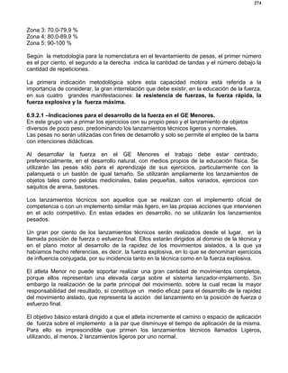 274
Zona 3: 70.0-79,9 %
Zona 4: 80.0-89,9 %
Zona 5: 90-100 %
Según la metodología para la nomenclatura en el levantamiento de pesas, el primer número
es el por ciento, el segundo a la derecha indica la cantidad de tandas y el número debajo la
cantidad de repeticiones.
La primera indicación metodológica sobre esta capacidad motora está referida a la
importancia de considerar, la gran interrelación que debe existir, en la educación de la fuerza,
en sus cuatro grandes manifestaciones: la resistencia de fuerzas, la fuerza rápida, la
fuerza explosiva y la fuerza máxima.
6.9.2.1 –Indicaciones para el desarrollo de la fuerza en el GE Menores.
En este grupo van a primar los ejercicios con su propio peso y el lanzamiento de objetos
diversos de poco peso, predominando los lanzamientos técnicos ligeros y normales.
Las pesas no serán utilizadas con fines de desarrollo y solo se permite el empleo de la barra
con intenciones didácticas.
Al desarrollar la fuerza en el GE Menores el trabajo debe estar centrado,
preferencialmente, en el desarrollo natural, con medios propios de la educación física. Se
utilizarán las pesas sólo para el aprendizaje de sus ejercicios, particularmente con la
palanqueta o un bastón de igual tamaño. Se utilizarán ampliamente los lanzamientos de
objetos tales como pelotas medicinales, balas pequeñas, saltos variados, ejercicios con
saquitos de arena, bastones.
Los lanzamientos técnicos son aquellos que se realizan con el implemento oficial de
competencia o con un implemento similar más ligero, en las propias acciones que intervienen
en el acto competitivo. En estas edades en desarrollo, no se utilizarán los lanzamientos
pesados.
Un gran por ciento de los lanzamientos técnicos serán realizados desde el lugar, en la
llamada posición de fuerza o esfuerzo final. Ellos estarán dirigidos al dominio de la técnica y
en el plano motor al desarrollo de la rapidez de los movimientos aislados, a la que ya
habíamos hecho referencias, es decir, la fuerza explosiva, en lo que se denominan ejercicios
de influencia conjugada, por su incidencia tanto en la técnica como en la fuerza explosiva.
El atleta Menor no puede soportar realizar una gran cantidad de movimientos completos,
porque ellos representan una elevada carga sobre el sistema lanzador-implemento. Sin
embargo la realización de la parte principal del movimiento, sobre la cual recae la mayor
responsabilidad del resultado, sí constituye un medio eficaz para el desarrollo de la rapidez
del movimiento aislado, que representa la acción del lanzamiento en la posición de fuerza o
esfuerzo final.
El objetivo básico estará dirigido a que el atleta incremente el camino o espacio de aplicación
de fuerza sobre el implemento a la par que disminuye el tiempo de aplicación de la misma.
Para ello es imprescindible que primen los lanzamientos técnicos llamados Ligeros,
utilizando, al menos, 2 lanzamientos ligeros por uno normal.
 