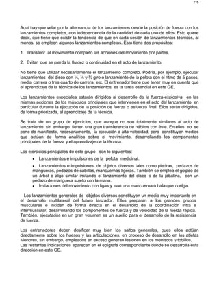 275
Aquí hay que velar por la alternancia de los lanzamientos desde la posición de fuerza con los
lanzamientos completos, con independencia de la cantidad de cada uno de ellos. Esto quiere
decir, que tiene que existir la tendencia de que en cada sesión de lanzamientos técnicos, al
menos, se empleen algunos lanzamientos completos. Esto tiene dos propósitos:
1. Transferir al movimiento completo las acciones del movimiento por partes.
2. Evitar que se pierda la fluidez o continuidad en el acto de lanzamiento.
No tiene que utilizar necesariamente el lanzamiento completo. Podría, por ejemplo, ejecutar
lanzamientos del disco con ¼, ½ y ¾ giro o lanzamiento de la pelota con el ritmo de 5 pasos,
media carrera o tres cuarto de carrera, etc. El entrenador tiene que tener muy en cuenta que
el aprendizaje de la técnica de los lanzamientos es la tarea esencial en este GE.
Los lanzamientos especiales estarán dirigidos al desarrollo de la fuerza-explosiva en las
mismas acciones de los músculos principales que intervienen en el acto del lanzamiento, en
particular durante la ejecución de la posición de fuerza o esfuerzo final. Ellos serán dirigidos,
de forma priorizada, al aprendizaje de la técnica.
Se trata de un grupo de ejercicios, que aunque no son totalmente similares al acto de
lanzamiento, sin embargo, tienen una gran transferencia de hábitos con éste. En ellos no se
pone de manifiesto, necesariamente, la ejecución a alta velocidad, pero constituyen medios
que actúan de forma analítica sobre el movimiento, desarrollando los componentes
principales de la fuerza y el aprendizaje de la técnica.
Los ejercicios principales de este grupo son lo siguientes:
• Lanzamientos e impulsiones de la pelota medicinal.
• Lanzamientos o impulsiones de objetos diversos tales como piedras, pedazos de
mangueras, pedazos de cabillas, mancuernas ligeras. También se emplea el golpeo de
un árbol o algo similar imitando el lanzamiento del disco o de la jabalina, con un
pedazo de manguera sujeto con la mano.
• Imitaciones del movimiento con ligas y con una mancuerna o bala que cuelga.
Los lanzamientos generales de objetos diversos constituyen un medio muy importante en
el desarrollo multilateral del futuro lanzador. Ellos preparan a los grandes grupos
musculares e inciden de forma directa en el desarrollo de la coordinación intra e
intermuscular, desarrollando los componentes de fuerza y de velocidad de la fuerza rápida.
También, ejecutados en un gran volumen es un auxilio para el desarrollo de la resistencia
de fuerza.
Los entrenadores deben dosificar muy bien los saltos generales, pues ellos actúan
directamente sobre los huesos y las articulaciones, en proceso de desarrollo en los atletas
Menores, sin embargo, empleados en exceso generan lesiones en los meniscos y tobillos.
Las restantes indicaciones aparecen en el epígrafe correspondiente donde se desarrolla esta
dirección en este GE.
 