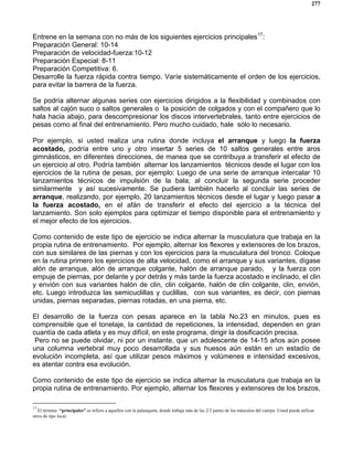 277
Entrene en la semana con no más de los siguientes ejercicios principales17
:
Preparación General: 10-14
Preparación de velocidad-fuerza:10-12
Preparación Especial: 8-11
Preparación Competitiva: 6.
Desarrolle la fuerza rápida contra tiempo. Varíe sistemáticamente el orden de los ejercicios,
para evitar la barrera de la fuerza.
Se podría alternar algunas series con ejercicios dirigidos a la flexibilidad y combinados con
saltos al cajón suco o saltos generales o la posición de colgados y con el compañero que lo
hala hacia abajo, para descompresionar los discos intervertebrales, tanto entre ejercicios de
pesas como al final del entrenamiento. Pero mucho cuidado, hale sólo lo necesario.
Por ejemplo, si usted realiza una rutina donde incluya el arranque y luego la fuerza
acostado, podría entre uno y otro insertar 5 series de 10 saltos generales entre aros
gimnásticos, en diferentes direcciones, de manea que se contribuya a transferir el efecto de
un ejercicio al otro. Podría también alternar los lanzamientos técnicos desde el lugar con los
ejercicios de la rutina de pesas, por ejemplo: Luego de una serie de arranque intercalar 10
lanzamientos técnicos de impulsión de la bala; al concluir la segunda serie proceder
similarmente y así sucesivamente. Se pudiera también hacerlo al concluir las series de
arranque, realizando, por ejemplo, 20 lanzamientos técnicos desde el lugar y luego pasar a
la fuerza acostado, en el afán de transferir el efecto del ejercicio a la técnica del
lanzamiento. Son solo ejemplos para optimizar el tiempo disponible para el entrenamiento y
el mejor efecto de los ejercicios.
Como contenido de este tipo de ejercicio se indica alternar la musculatura que trabaja en la
propia rutina de entrenamiento. Por ejemplo, alternar los flexores y extensores de los brazos,
con sus similares de las piernas y con los ejercicios para la musculatura del tronco. Coloque
en la rutina primero los ejercicios de alta velocidad, como el arranque y sus variantes, dígase
alón de arranque, alón de arranque colgante, halón de arranque parado, y la fuerza con
empuje de piernas, por delante y por detrás y más tarde la fuerza acostado e inclinado, el clin
y envión con sus variantes halón de clin, clin colgante, halón de clin colgante, clin, envión,
etc. Luego introduzca las semicuclillas y cuclillas, con sus variantes, es decir, con piernas
unidas, piernas separadas, piernas rotadas, en una pierna, etc.
El desarrollo de la fuerza con pesas aparece en la tabla No.23 en minutos, pues es
comprensible que el tonelaje, la cantidad de repeticiones, la intensidad, dependen en gran
cuantía de cada atleta y es muy difícil, en este programa, dirigir la dosificación precisa.
Pero no se puede olvidar, ni por un instante, que un adolescente de 14-15 años aún posee
una columna vertebral muy poco desarrollada y sus huesos aún están en un estadío de
evolución incompleta, así que utilizar pesos máximos y volúmenes e intensidad excesivos,
es atentar contra esa evolución.
Como contenido de este tipo de ejercicio se indica alternar la musculatura que trabaja en la
propia rutina de entrenamiento. Por ejemplo, alternar los flexores y extensores de los brazos,
17
El término “principales” se refiere a aquellos con la palanqueta, donde trabaja más de las 2/3 partes de los músculos del cuerpo. Usted puede utilizar
otros de tipo local.
 