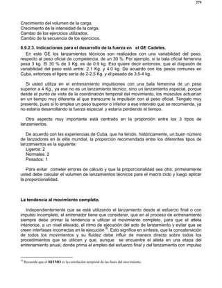279
Crecimiento del volumen de la carga.
Crecimiento de la intensidad de la carga.
Cambio de los ejercicios utilizados.
Cambio de la secuencia de los ejercicios.
6.9.2.3. Indicaciones para el desarrollo de la fuerza en el GE Cadetes.
En este GE los lanzamientos técnicos son realizados con una variabilidad del peso,
respecto al peso oficial de competencia, de un 30 %. Por ejemplo, si la bala oficial femenina
pesa 3 kg. El 30 % de 3 Kg. es de 0.9 kg. Eso quiere decir entonces, que el diapasón de
variabilidad del peso está entre: 2.1 Kg. y 4.0 kg. De acuerdo con los pesos comunes en
Cuba, entonces el ligero sería de 2-2.5 Kg. y el pesado de 3.5-4 kg.
Si usted utiliza en el entrenamiento impulsiones con una bala femenina de un peso
superior a 4 Kg., ya ese no es un lanzamiento técnico, sino un lanzamiento especial, porque
desde el punto de vista de la coordinación temporal del movimiento, los músculos actuarían
en un tiempo muy diferente al que transcurre la impulsión con el peso oficial. Téngalo muy
presente, pues si lo emplea un peso superior o inferior a ese intervalo que se recomienda, ya
no estaría desarrollando la fuerza especial y estaría perdiendo el tiempo.
Otro aspecto muy importante está centrado en la proporción entre los 3 tipos de
lanzamientos.
De acuerdo con las experiencias de Cuba, que ha tenido, históricamente, un buen número
de lanzadores en la elite mundial, la proporción recomendada entre los diferentes tipos de
lanzamientos es la siguiente:
Ligeros: 2
Normales: 2
Pesados: 1
Para evitar cometer errores de cálculo y que la proporcionalidad sea otra, primeramente
usted debe calcular el volumen de lanzamientos técnicos para el macro ciclo y luego aplicar
la proporcionalidad.
La tendencia al movimiento completo.
Independientemente que se esté utilizando el lanzamiento desde el esfuerzo final o con
impulso incompleto, el entrenador tiene que considerar, que en el proceso de entrenamiento
siempre debe primar la tendencia a utilizar el movimiento completo, para que el atleta
interiorice, a un nivel elevado, el ritmo de ejecución del acto de lanzamiento y evitar que se
creen interfases incorrectas en la ejecución18
. Esto significa en síntesis, que la concatenación
de todos los movimientos y su fluidez debe influir de manera directa sobre todos los
procedimientos que se utilicen y que, aunque se encuentre el atleta en una etapa del
entrenamiento anual, donde prima el empleo del esfuerzo final y del lanzamiento con impulso
18
Recuerde que el RITMO es la correlación temporal de las fases del movimiento.
 