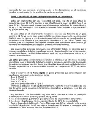 280
incompleto, hay que someterlo, al menos, a dos o tres lanzamientos en el movimiento
completo en cada sesión donde se utilicen lanzamientos técnicos.
Sobre la variabilidad del peso del implemento oficial de competencia.
Estos son implementos con una variabilidad del peso, respecto al peso oficial de
competencia, de un 30 %. Por ejemplo, la bala oficial femenina pesa 4 kg. El 30 % de 4 kg.
es de 1.2 kg. Eso quiere decir entonces, que el diapasón de variabilidad del peso está entre:
2.8 Kg. y 5.2 kg. De acuerdo con los pesos comunes en Cuba, entonces el ligero será de 3
Kg. y el pesado de 5 kg.
Si usted utiliza en el entrenamiento impulsiones con una bala femenina de un peso
superior a 5.2 Kg. ya ese no es un lanzamiento técnico, sino un lanzamiento especial, porque
desde el punto de vista de la coordinación temporal del movimiento, los músculos actuarían
en un tiempo muy diferente al que transcurre la impulsión con el peso oficial. Téngalo muy
presente, pues si lo emplea un peso superior o inferior a ese intervalo que se recomienda, ya
no estaría desarrollando la fuerza especial y estaría perdiendo el tiempo.
Los lanzamientos generales constituyen, para el lanzador Cadete, los ejercicios que lo
preparan, en el plano de la fuerza explosiva general y la coordinación intra e intermuscular,
para enfrentar la gran cantidad de lanzamientos técnicos y especiales que se realizan en el
proceso de entrenamiento.
Los saltos generales se incrementan en volumen e intensidad. Se introducen los saltos
pliométricos, para el desarrollo de la fuerza reactiva, controlados por el tiempo de ejecución
de cada combinación de este tipo de ejercicio. Se utilizará una altura de caída hasta 50 cm.
Para ello es preciso que el entrenador construya unos bancos que midan 20, 30, 40, 50 cm.
de altura.
Para el desarrollo de la fuerza rápida los pesos principales que serán utilizados son
aquellos que se mueven en las siguientes zonas:
Zona 1: 50-59,9 %
Zona 2: 60-69,9 %
Zona 3: 70-79,9 %
Las zonas principales serán la 1 y la 2.
Transfiera el trabajo de fuerza rápida al lanzamiento. Combine el final de la sesión de este
tipo de fuerza con la ejecución de lanzamientos incompletos y completos, pero tras una
pausa prolongada.
Hay, entre otras, dos indicaciones muy especiales a considerar al utilizar las pesas para
el desarrollo de la fuerza especial y que son las siguientes:
1. Los ejercicios tienen que tener un gran componente del lanzamiento de competencia.
2. Los discos y la palanqueta no deben pesar más allá del 30 % del peso del atleta.
Para el desarrollo de la Dirección Fuerza Máxima en este GE se utilizarán en la semana
no más de 3-4 sesiones y de 6-7 ejercicios de tipos globales. El peso en la palanqueta se irá
incrementando hasta alcanzar de forma estable el 70-80 %
 