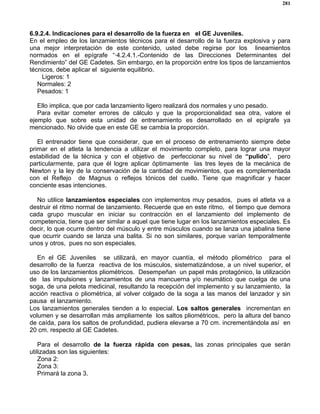 281
6.9.2.4. Indicaciones para el desarrollo de la fuerza en el GE Juveniles.
En el empleo de los lanzamientos técnicos para el desarrollo de la fuerza explosiva y para
una mejor interpretación de este contenido, usted debe regirse por los lineamientos
normados en el epígrafe “·4.2.4.1.-Contenido de las Direcciones Determinantes del
Rendimiento” del GE Cadetes. Sin embargo, en la proporción entre los tipos de lanzamientos
técnicos, debe aplicar el siguiente equilibrio.
Ligeros: 1
Normales: 2
Pesados: 1
Ello implica, que por cada lanzamiento ligero realizará dos normales y uno pesado.
Para evitar cometer errores de cálculo y que la proporcionalidad sea otra, valore el
ejemplo que sobre esta unidad de entrenamiento es desarrollado en el epígrafe ya
mencionado. No olvide que en este GE se cambia la proporción.
El entrenador tiene que considerar, que en el proceso de entrenamiento siempre debe
primar en el atleta la tendencia a utilizar el movimiento completo, para lograr una mayor
estabilidad de la técnica y con el objetivo de perfeccionar su nivel de “pulido”, pero
particularmente, para que él logre aplicar óptimamente las tres leyes de la mecánica de
Newton y la ley de la conservación de la cantidad de movimientos, que es complementada
con el Reflejo de Magnus o reflejos tónicos del cuello. Tiene que magnificar y hacer
conciente esas intenciones.
No utilice lanzamientos especiales con implementos muy pesados, pues el atleta va a
destruir el ritmo normal de lanzamiento. Recuerde que en este ritmo, el tiempo que demora
cada grupo muscular en iniciar su contracción en el lanzamiento del implemento de
competencia, tiene que ser similar a aquel que tiene lugar en los lanzamientos especiales. Es
decir, lo que ocurre dentro del músculo y entre músculos cuando se lanza una jabalina tiene
que ocurrir cuando se lanza una balita. Si no son similares, porque varían temporalmente
unos y otros, pues no son especiales.
En el GE Juveniles se utilizará, en mayor cuantía, el método pliométrico para el
desarrollo de la fuerza reactiva de los músculos, sistematizándose, a un nivel superior, el
uso de los lanzamientos pliométricos. Desempeñan un papel más protagónico, la utilización
de las impulsiones y lanzamientos de una mancuerna y/o neumático que cuelga de una
soga, de una pelota medicinal, resultando la recepción del implemento y su lanzamiento, la
acción reactiva o pliométrica, al volver colgado de la soga a las manos del lanzador y sin
pausa el lanzamiento.
Los lanzamientos generales tienden a lo especial. Los saltos generales incrementan en
volumen y se desarrollan más ampliamente los saltos pliométricos, pero la altura del banco
de caída, para los saltos de profundidad, pudiera elevarse a 70 cm. incrementándola así en
20 cm. respecto al GE Cadetes.
Para el desarrollo de la fuerza rápida con pesas, las zonas principales que serán
utilizadas son las siguientes:
Zona 2:
Zona 3:
Primará la zona 3.
 