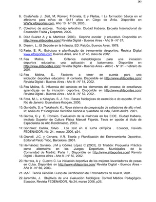 283
6. Castañeda J. .Salt, M; Romero Frómeta, E y Fleitas, I La formación básica en el
atletismo para niños de 10-11 años en Ciego de Ávila. Disponible en
WWW.efdeportes.com, Año 10 · N° 89, 2005..
7. Colectivo de autores. Trabajo referativo. Ciudad Habana, Escuela Internacional de
Educación Física y Deportes, 2000.
8. Díaz Suárez A y A. Martínez (2003). Deporte escolar y educativo. Disponible en
http://www.efdeportes.com/ Revista Digital - Buenos Aires - Año 9 - N° 67.
9. Diemm, L.: El Deporte en la Infancia. ED. Paidós, Buenos Aires. 1979.
10.Farto, E. R.; Estrutura e planificação do treinamento desportivo. Revista Digital
www.efdeportes.com Buenos Aires, ano 8, nº 48, maio de 2002.
11.Feu Molina, S. Criterios metodológicos para una iniciación
deportiva educativa: una aplicación al balonmano. Disponible en
http://www.efdeportes.com/ Revista Digital - Buenos Aires - Año 6 - N° 31 - Febrero de
2001.
12.Feu Molina, S.. Factores a tener en cuenta para una
iniciación deportiva educativa: el contexto. Disponible en http://www.efdeportes.com/
Revista Digital - Buenos Aires - Año 8 - N° 51, 2002.
13.Feu Molina, S. Influencia del contexto en los elementos del proceso de enseñanza
aprendizaje en la iniciación deportiva. Disponible en http://www.efdeportes.com/
Revista Digital - Buenos Aires - Año 8 - N° 52, 2002..
14.Foss, M. L. e Keteyian, S. J. Fox.; Bases fisiológicas do exercício e do esporte. 6ª ed.
Rio de Janeiro: Guanabara Koogan, 2000.
15.Gandolfe, S. e Takahashi, K.; Novo sistema de preparação de saltadores de alto nível.
In: Anais do 1º Congresso científico ciência e qualidade de vida, Santo André: 2001.
16.García, G y E. Romero. Evaluación de la matrícula en las EIDE. Ciudad Habana,
Instituto Superior de Cultura Física Manuel Fajardo. Tesis en opción al título de
Especialista de Alto Rendimiento, 2003..
17.González Catalá, Silvio . Los test en la lucha olímpica . Ecuador, Revista
FEDENADOR, No. 24 , marzo, 2006, p24.
18.Granell, J.C. y Cervera, V.R. Teoría y Planificación del Entrenamiento Deportivo,
Editorial Paido Tribo, Barcelona, 2001.
19.Hernández Soriano, J.M y Gómez López C (2002). El Triatlón: Propuesta Práctica
como alternativa en los Juegos Deportivos Municipales de la
Comunidad de Madrid. Parte I . Disponible en http://www.efdeportes.com/ Revista
Digital - Buenos Aires - Año 8 - N° 50, 2002.
20.Herrera, A y Cuervo C. La iniciación deportiva de los mejores levantadores de pesas
en Cuba. Disponible en http://www.efdeportes.com/ Revista Digital - Buenos Aires -
Año 9 - N° 60, 2003..
21.IAAF. Teoría General. Curso de Certificación de Entrenadores de nivel II, 2001..
22.Jaramillo, J. Objetivos de una evaluación fisiológica: Control Médico Pedagógico.
Ecuador, Revista FEDENADOR, No.24, marzo 2006, p26.
 