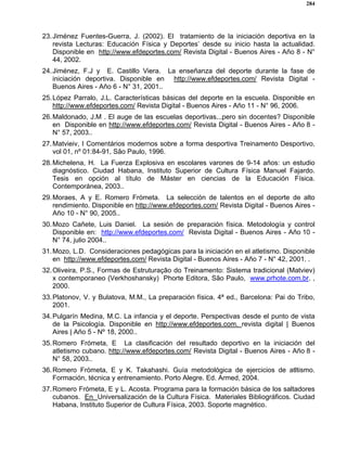 284
23.Jiménez Fuentes-Guerra, J. (2002). El tratamiento de la iniciación deportiva en la
revista Lecturas: Educación Física y Deportes’ desde su inicio hasta la actualidad.
Disponible en http://www.efdeportes.com/ Revista Digital - Buenos Aires - Año 8 - N°
44, 2002.
24.Jiménez, F.J y E. Castillo Viera. La enseñanza del deporte durante la fase de
iniciación deportiva. Disponible en http://www.efdeportes.com/ Revista Digital -
Buenos Aires - Año 6 - N° 31, 2001..
25.López Parralo, J.L. Características básicas del deporte en la escuela. Disponible en
http://www.efdeportes.com/ Revista Digital - Buenos Aires - Año 11 - N° 96, 2006.
26.Maldonado, J.M . El auge de las escuelas deportivas...pero sin docentes? Disponible
en Disponible en http://www.efdeportes.com/ Revista Digital - Buenos Aires - Año 8 -
N° 57, 2003..
27.Matvieiv, I Comentários modernos sobre a forma desportiva Treinamento Desportivo,
vol 01, nº 01:84-91, São Paulo, 1996.
28.Michelena, H. La Fuerza Explosiva en escolares varones de 9-14 años: un estudio
diagnóstico. Ciudad Habana, Instituto Superior de Cultura Física Manuel Fajardo.
Tesis en opción al título de Máster en ciencias de la Educación Física.
Contemporánea, 2003..
29.Moraes, A y E. Romero Frómeta. La selección de talentos en el deporte de alto
rendimiento. Disponible en http://www.efdeportes.com/ Revista Digital - Buenos Aires -
Año 10 - N° 90, 2005..
30.Mozo Cañete, Luis Daniel. La sesión de preparación física. Metodología y control
Disponible en: http://www.efdeportes.com/ Revista Digital - Buenos Aires - Año 10 -
N° 74, julio 2004..
31.Mozo, L.D. Consideraciones pedagógicas para la iniciación en el atletismo. Disponible
en http://www.efdeportes.com/ Revista Digital - Buenos Aires - Año 7 - N° 42, 2001. .
32.Oliveira, P.S., Formas de Estruturação do Treinamento: Sistema tradicional (Matviev)
x contemporaneo (Verkhoshansky) Phorte Editora, São Paulo, www.prhote.com.br. ,
2000.
33.Platonov, V. y Bulatova, M.M., La preparación física. 4ª ed., Barcelona: Pai do Tribo,
2001.
34.Pulgarín Medina, M.C. La infancia y el deporte. Perspectivas desde el punto de vista
de la Psicología. Disponible en http://www.efdeportes.com. revista digital | Buenos
Aires | Año 5 - Nº 18, 2000..
35.Romero Frómeta, E La clasificación del resultado deportivo en la iniciación del
atletismo cubano. http://www.efdeportes.com/ Revista Digital - Buenos Aires - Año 8 -
N° 58, 2003..
36.Romero Frómeta, E y K. Takahashi. Guía metodológica de ejercicios de atltismo.
Formación, técnica y entrenamiento. Porto Alegre. Ed. Armed, 2004.
37.Romero Frómeta, E y L. Acosta. Programa para la formación básica de los saltadores
cubanos. En Universalización de la Cultura Física. Materiales Bibliográficos. Ciudad
Habana, Instituto Superior de Cultura Física, 2003. Soporte magnético.
 