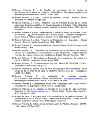 285
38.Romero Frómeta, E y M. Scrubb. La enseñanza de la técnica de
las carreras en la etapa de iniciación. Disponible en http://www.efdeportes.com/
Revista Digital - Buenos Aires - Año 9 - N° 66, 2003..
39.Romero Frómeta, E y otros. Manual de atletismo . Ciudad Habana: Unidad
Impresora José Antonio Huelga, 1989.
40.Romero Frómeta, E y otros. Programa para la formación básica de los atletas
cubanos de disciplinas múltiples. En Universalización de la Cultura Física. Materiales
Bibliográficos. Ciudad Habana, Instituto Superior de Cultura Física, 2003. Soporte
magnético.
41.Romero Frómeta, E y otros. Programa para la formación básica del lanzador cubano
de atletismo. En Universalización de la Cultura Física. Materiales Bibliográficos.
Ciudad Habana, Instituto Superior de Cultura Física, 2003. Soporte magnético.
42.Romero Frómeta, E y otros. Programa de Preparación del Deportista / Ciudad
Habana : Dirección de Alto Rendimiento, 1989. 126 h.1 t
43.Romero Frómeta, E. Manual de atletismo . Ciudad Habana : Unidad Impresora José
Antonio Huelga, 1989..
44.Romero Frómeta, E. Tendencia del incremento de los resultados del atletismo
cubano en el subsistema de entrenamiento de alto rendimiento. Edgardo Romero
Frómeta.--La Habana: Informe de Investigación. Brigada Técnicas Juveniles. 1985.
45.Romero Frómeta, E. Metodología de Educación de la resistencia, la rapidez y la
fuerza .-- Mérida : Univesidad de Los Andes, 1992..
46.Romero Frómeta, E. El entrenamiento Pendular. Revista FEDENADOR, Ecuador.
Edición No.24, marzo del 2006, p22-23.
47.Romero Frómeta, E. Estudio lineal del nivel de preparación física multilateral de los
atletas de 12-16 años de las EIDE en atletismo. Informe anual de investigación;
I.S.C.F (CH), 1983..
48.Romero Frómeta, E. La clasificación del resultado deportivo
en la iniciación del atletismo cubano. Disponible en: http://www.efdeportes.com/
Revista Digital - Buenos Aires - Año 8 - N° 58 - Marzo de 2003
49.Romero Frómeta, E. La Preparación Física como un proceso único. Ciudad Habana,
.Vice-rectoría de Superación. I.S.C.F Manuel Fajardo, 1998.
50.Romero Frómeta, E. La selección de talentos en el deporte de alto rendimiento.
Disponible en http://www.efdeportes.com Revista Digital - Buenos Aires – Año 10 -
N° 91 – diciembre 2005.
51.Romero Frómeta, E. Programa para la formación básica del velocista cubano. En
Universalización de la Cultura Física. Materiales Bibliográficos. Ciudad Habana,
Instituto Superior de Cultura Física, 2003. Soporte magnético.
52.Romero Frómeta, E. Sistema Único de Clasificación del Atletismo Cubano ( SUCAC-
1). La Habana, Ed: Geo, 2001.
 