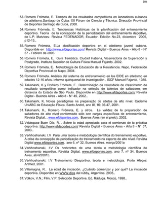 286
53.Romero Frómeta, E. Tempos de los resultados competitivos en lanzadores cubanos
de atletismo.Santiago de Cuba: XII Fórum de Ciencia y Técnica. Dirección Provincial
de Deportes Santiago de Cuba, 2000.
54.Romero Frómeta, E. Tendencias Históricas de la planificación del entrenamiento
deportivo. Teoría de la concepción de la periodización del entrenamiento deportivo,
de L.P. Matvieev. Revista FEDENADOR, Ecuador. Edición No.23, diciembre 2005,
p12-13..
55.Romero Frómeta, E.La clasificación deportiva en el atletismo juvenil cubano.
Disponible en http://www.efdeportes.com/ Revista Digital - Buenos Aires - Año 8 - N°
57 - Febrero de 2003
56.Romero Frómeta, E. Guía Temática. Ciudad Habana, Vicerrectoría de Superación y
Postgrado, Instituto Superior de Cultura Física Manuel Fajardo, 2002.
57.Romero Frómeta, E. Metodología de Educación de la Resistencia. Napo, Federación
Deportiva Provincial de Napo, 2004.
58.Romero Frómeta. Análisis del sistema de entrenamiento en las EIDE en atletismo en
edades 12-16 años. Informe quinquenal de investigación . ISCF Manuel Fajardo, 1985.
59.Takahashi, K y Romero Frómeta, E. .Determinação da velocidade de crescimento do
resultado competitivo como indicador na seleção de talentos de saltadores em
distancia do Estado de São Paulo. Disponible en http://www.efdeportes.com/ Revista
Digital - Buenos Aires - Año 8 - N° 45, 2002..
60.Takahashi, K. Novos paradigmas na preparação de atletas de alto nível. Caderno
UniABC de Educação Física, Santo André, ano III, 16: 36-47, 2001.
61.Takahashi, K., Romero Frómeta, E. y otros. La validez de la preparación de
saltadores de alto nivel conformado sólo con cargas específicas de entrenamiento.
Revista Digital, , www.efdeportes.com, Buenos Aires (en el prelo), 2002.
62.Velásquez Buen Día, R. . Sobre la edad apropiada para el comienzo de la práctica
deportiva. http://www.efdeportes.com/ Revista Digital - Buenos Aires - Año 8 - N° 57,
2003..
63.Verkhoshanski, I.V Para uma teoria e metodologia científica do treinamento esportivo.
A crise da concepção da periodização do treinamento no esporte de alto nível. Revista
Digital www.efdeportes.com, ano 6, nº 32, Buenos Aires, março/2001a
64.Verkhoshanski, I.V Os horizontes de uma teoria e metodologia científica do
treinamento esportivo. Revista Digital, www.efdeportes.com, ano 7, nº 34, Buenos
Aires, abril/2001b.
65.Verkhoshanski, I.V Treinamento Desportivo, teoria e metodologia. Porto Alegre:
Artmed, 2001.
66.Villamagna, R.. La edad de iniciación. ¿Cuándo comenzar y por qué? La iniciación
deportiva. Disponible en WWW.dias del rubby, Argentina, 2005..
67.Volkov, V.N.; Filin, V.P. Selección Deportiva. Ed. Ráduga. Moscú, 1998..
 