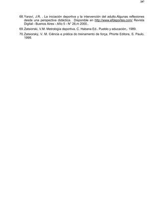287
68.Yaraví, J.R. . La iniciación deportiva y la intervención del adulto.Algunas reflexiones
desde una perspectiva didáctica. Disponible en http://www.efdeportes.com/ Revista
Digital - Buenos Aires - Año 5 - N° 26,m 2000..
69.Zatsiorski, V.M. Metrología deportiva. C. Habana Ed.. Pueblo y educación,. 1989.
70.Zatsiorsky, V. M. Ciência e prática do treinamento de força, Phorte Editora, S. Paulo,
1999.
 