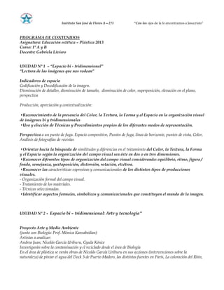 Instituto San José de Flores A—273 ―Con los ojos de la fe encontramos a Jesucristo”
PROGRAMA DE CONTENIDOS
Asignatura: Educación estética – Plástica 2013
Curso: 1º A y B
Docente: Gabriela Liviero
UNIDAD Nº 1 – ―Espacio bi - tridimensional‖
―Lectura de las imágenes que nos rodean‖
Indicadores de espacio
Codificación y Decodificación de la imagen.
Disminución de detalles, disminución de tamaño, disminución de color, superposición, elevación en el plano,
perspectiva
Producción, apreciación y contextualización:
◗ Reconocimiento de la presencia del Color, la Textura, la Forma y el Espacio en la organización visual
de imágenes bi y tridimensionales
◗ Uso y elección de Técnicas y Procedimientos propios de los diferentes modos de representación.
Perspectiva a un punto de fuga. Espacio compositivo, Puntos de fuga, línea de horizonte, puntos de vista, Color,
Análisis de fotografías de revistas
◗ Orientar hacia la búsqueda de similitudes y diferencias en el tratamiento del Color, la Textura, la Forma
y el Espacio según la organización del campo visual sea éste en dos o en tres dimensiones.
◗ Reconocer diferentes tipos de organización del campo visual considerando: equilibrio, ritmo, figura /
fondo, semejanza, yuxtaposición, distorsión, rotación, etcétera.
◗ Reconocer las características expresivas y comunicacionales de los distintos tipos de producciones
visuales.
- Organización formal del campo visual.
- Tratamiento de los materiales.
- Técnicas seleccionadas.
◗ Identificar aspectos formales, simbólicos y comunicacionales que constituyen el mundo de la imagen.
UNIDAD Nº 2 - Espacio bi – tridimensional: Arte y tecnología”
Proyecto Arte y Medio Ambiente
(junto con Biología: Prof. Mónica Kansabedian)
Artistas a analizar:
Andrea Juan, Nicolás García Uriburu, Gyula Kósice
Investigarán sobre la contaminación y el reciclado desde el área de Biología
En el área de plástica se verán obras de Nicolás García Uriburu en sus acciones (intervenciones sobre la
naturaleza) de pintar el agua del Dock 3 de Puerto Madero, las distintas fuentes en París, La coloración del Rhin,
 