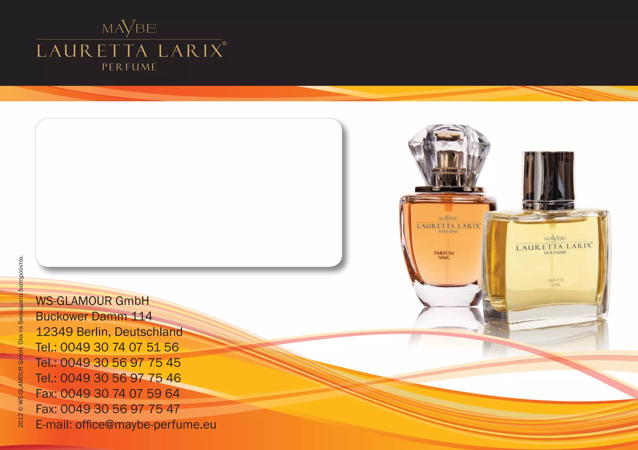 2012 © WS-GLAMOUR GmbH. Όλα τα δικαιώματα διατηρούνται.




                                                          WS-GLAMOUR GmbH
                                                          Buckower Damm 114
                                                          12349 Berlin, Deutschland
                                                          Tel.: 0049 30 74 07 51 56
                                                          Tel.: 0049 30 56 97 75 45
                                                          Tel.: 0049 30 56 97 75 46
                                                          Fax: 0049 30 74 07 59 64
                                                          Fax: 0049 30 56 97 75 47
                                                          E-mail: office@maybe-perfume.eu
 