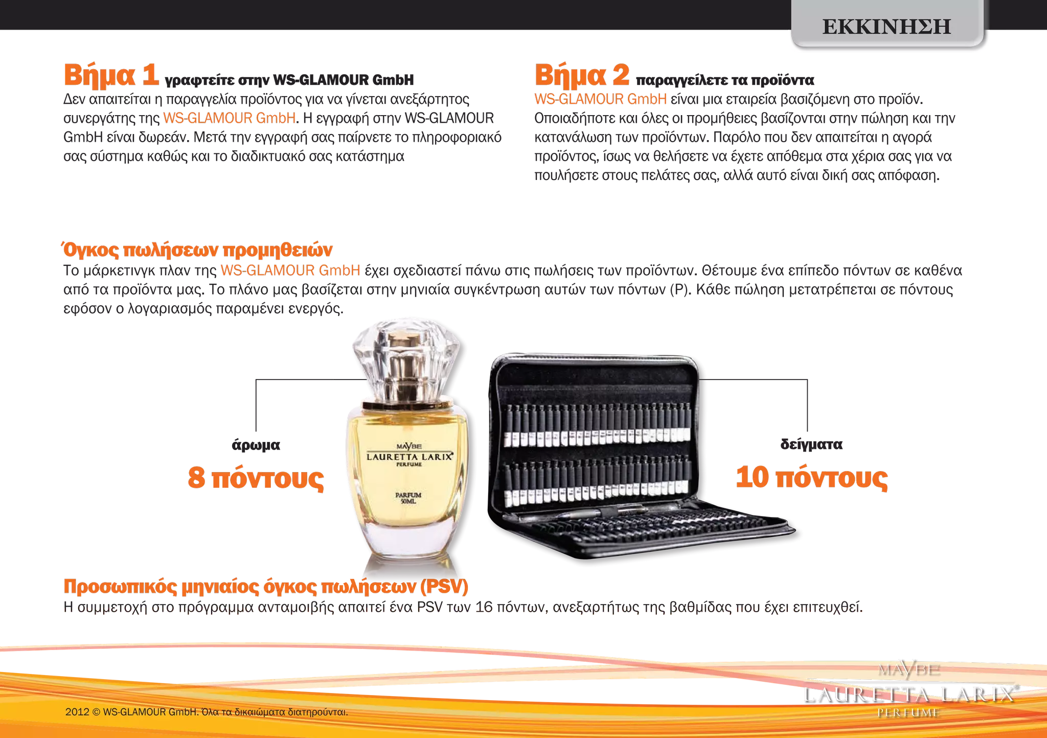 ΕΚΚΊΝΗΣΗ

Βήμα 1 γραφτείτε στην WS-GLAMOUR GmbH                              Βήμα 2 παραγγείλετε τα προϊόντα
Δεν απαιτείται η παραγγελία προϊόντος για να γίνεται ανεξάρτητος   WS-GLAMOUR GmbH είναι μια εταιρεία βασιζόμενη στο προϊόν.
συνεργάτης της WS-GLAMOUR GmbH. Η εγγραφή στην WS-GLAMOUR          Οποιαδήποτε και όλες οι προμήθειες βασίζονται στην πώληση και την
GmbH είναι δωρεάν. Μετά την εγγραφή σας παίρνετε το πληροφοριακό   κατανάλωση των προϊόντων. Παρόλο που δεν απαιτείται η αγορά
σας σύστημα καθώς και το διαδικτυακό σας κατάστημα                 προϊόντος, ίσως να θελήσετε να έχετε απόθεμα στα χέρια σας για να
                                                                   πουλήσετε στους πελάτες σας, αλλά αυτό είναι δική σας απόφαση.



Όγκος πωλήσεων προμηθειών
Το μάρκετινγκ πλαν της WS-GLAMOUR GmbH έχει σχεδιαστεί πάνω στις πωλήσεις των προϊόντων. Θέτουμε ένα επίπεδο πόντων σε καθένα
από τα προϊόντα μας. Το πλάνο μας βασίζεται στην μηνιαία συγκέντρωση αυτών των πόντων (P). Κάθε πώληση μετατρέπεται σε πόντους
εφόσον ο λογαριασμός παραμένει ενεργός.




                                άρωμα                                                                   δείγματα

                       8 πόντους                                                                 10 πόντους


Προσωπικός μηνιαίος όγκος πωλήσεων (PSV)
Η συμμετοχή στο πρόγραμμα ανταμοιβής απαιτεί ένα PSV των 16 πόντων, ανεξαρτήτως της βαθμίδας που έχει επιτευχθεί.




2012 © WS-GLAMOUR GmbH. Όλα τα δικαιώματα διατηρούνται.
 