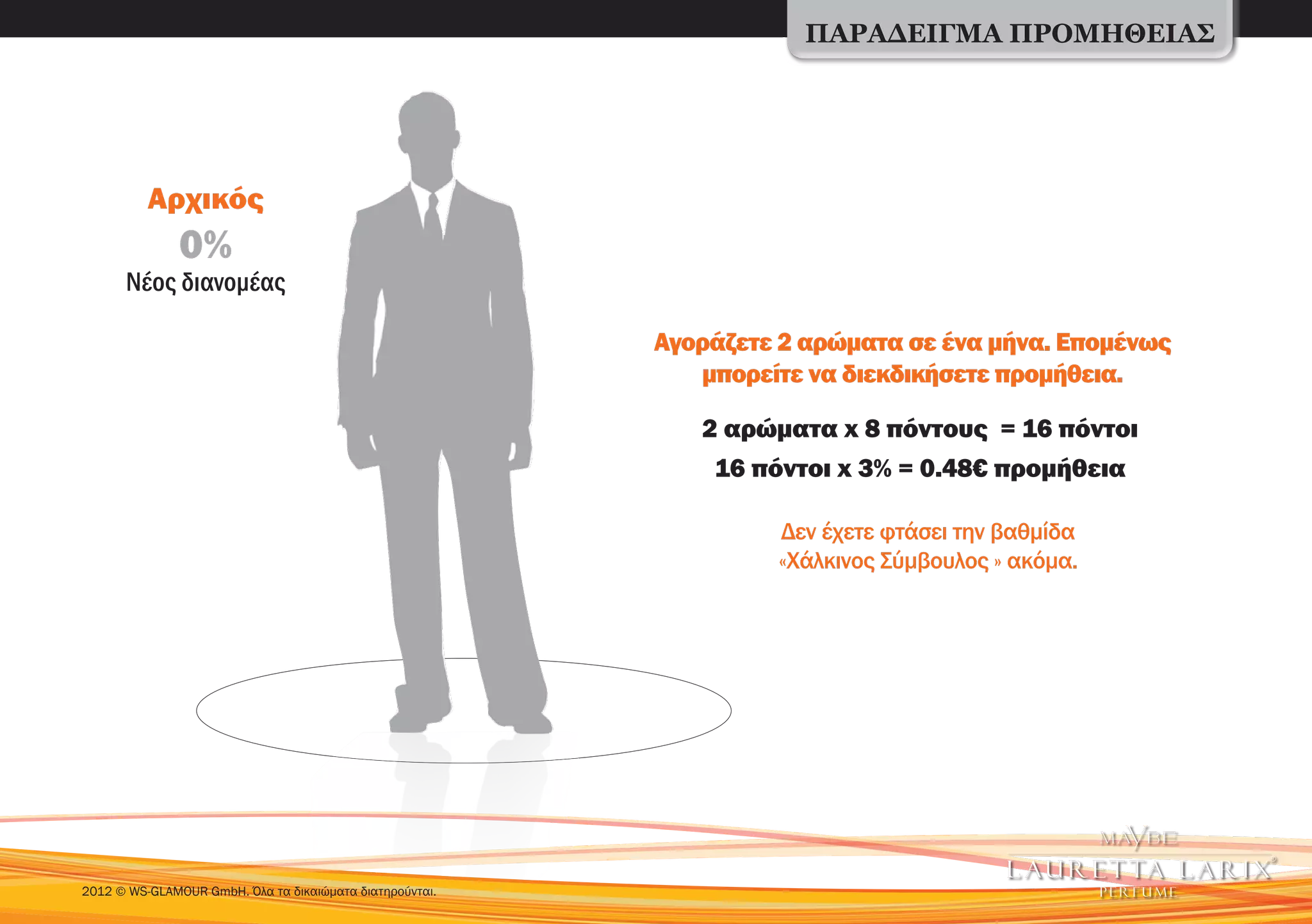 ΠΑΡΑΔΕΙΓΜΑ ΠΡΟΜΗΘΕΙΑΣ




          Αρχικός
               0%
      Νέος διανομέας

                                                          Αγοράζετε 2 αρώματα σε ένα μήνα. Επομένως
                                                             μπορείτε να διεκδικήσετε προμήθεια.

                                                             2 αρώματα x 8 πόντους = 16 πόντοι
                                                              16 πόντοι x 3% = 0.48€ προμήθεια

                                                                   Δεν έχετε φτάσει την βαθμίδα
                                                                   «Χάλκινος Σύμβουλος » ακόμα.




2012 © WS-GLAMOUR GmbH. Όλα τα δικαιώματα διατηρούνται.
 