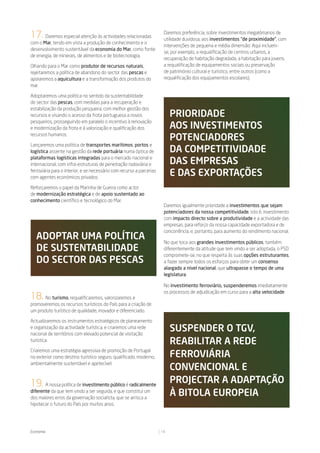 17. Daremos especial atenção às actividades relacionadas                Daremos preferência, sobre investimentos megalómanos de
                                                                        utilidade duvidosa, aos investimentos “de proximidade”, com
com o Mar, tendo em vista a produção de conhecimento e o
                                                                        intervenções de pequena e média dimensão: Aqui incluem-
desenvolvimento sustentável da economia do Mar, como fonte
                                                                        se, por exemplo, a requalificação de centros urbanos, a
de energia, de minerais, de alimentos e de biotecnologia,
                                                                        recuperação de habitação degradada, a habitação para jovens,
Olhando para o Mar como produtor de recursos naturais,                  a requalificação de equipamentos sociais ou preservação
rejeitaremos a política de abandono do sector das pescas e              de património cultural e turístico, entre outros (como a
apoiaremos a aquicultura e a transformação dos produtos do              requalificação dos equipamentos escolares).
mar.

Adoptaremos uma política no sentido da sustentabilidade
do sector das pescas, com medidas para a recuperação e
estabilização da produção pesqueira, com melhor gestão dos
recursos e visando o acesso da frota portuguesa a novos                     prioridade
pesqueiros, prosseguindo em paralelo o incentivo à renovação
e modernização da frota e à valorização e qualificação dos                  aos inVestimentos
recursos humanos.
                                                                            potenCiadores
Lançaremos uma política de transportes marítimos, portos e
logística assente na gestão da rede portuária numa óptica de                da CompetitiVidade
plataformas logísticas integradas para o mercado nacional e
internacional, com infra-estruturas de penetração rodoviária e              das empresas
ferroviária para o interior, e se necessário com recurso a parcerias
com agentes económicos privados.
                                                                            e das exportaÇões
Reforçaremos o papel da Marinha de Guerra como actor
de modernização estratégica e de apoio sustentado ao
conhecimento científico e tecnológico do Mar.
                                                                        Daremos igualmente prioridade a investimentos que sejam
                                                                        potenciadores da nossa competitividade, isto é, investimento
                                                                        com impacto directo sobre a produtividade e a actividade das
                                                                        empresas, para reforço da nossa capacidade exportadora e de
                                                                        concorrência, e, portanto, para aumento do rendimento nacional.
   adoptar uma polítiCa                                                 No que toca aos grandes investimentos públicos, também
   de sustentabilidade                                                  diferentemente da atitude que tem vindo a ser adoptada, o PSD
                                                                        compromete-se, no que respeita às suas opções estruturantes,
   do seCtor das pesCas                                                 a fazer sempre todos os esforços para obter um consenso
                                                                        alargado a nível nacional, que ultrapasse o tempo de uma
                                                                        legislatura.

                                                                        No investimento ferroviário, suspenderemos imediatamente
                                                                        os processos de adjudicação em curso para a alta velocidade
18. No turismo, requalificaremos, valorizaremos e
promoveremos os recursos turísticos do País para a criação de
um produto turístico de qualidade, inovador e diferenciado.

Actualizaremos os instrumentos estratégicos de planeamento
e organização da actividade turística, e criaremos uma rede
nacional de territórios com elevado potencial de visitação
                                                                            suspender o tgV,
turística.                                                                  reabilitar a rede
Criaremos uma estratégia agressiva de promoção de Portugal
no exterior como destino turístico seguro, qualificado, moderno,            FerroViária
ambientalmente sustentável e apetecível.
                                                                            ConVenCional e
19. A nossa política de investimento público é radicalmente                 proJeCtar a adaptaÇÃo
diferente da que tem vindo a ser seguida, e que constitui um
dos maiores erros da governação socialista, que se arrisca a
                                                                            à bitola europeia
hipotecar o futuro do País por muitos anos.




Economia                                                               13
 