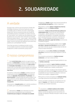 2. solidariedade


A verdade                                                             Protegeremos a família também como forma de promoção da
                                                                      sustentabilidade demográfica, a médio e longo prazo.

                                                                      Reforçaremos o carácter global e integrado das diversas
Portugal é hoje um País em que mais pessoas e famílias têm            políticas sectoriais com incidência familiar.
dificuldades económicas. Cerca de um quinto dos nossos
concidadãos pode ser definido como pobre. O desemprego                Colocaremos a família na linha da frente das políticas de
ameaça atirar cada vez mais pessoas para uma situação de              solidariedade social, convictos de que vários problemas
necessidade económica. E há também um número crescente                sociais graves – pobreza, abandono e insucesso escolar,
de “novos pobres”, isto é, famílias que são atiradas para o limiar    envelhecimento demográfico, criminalidade e delinquência
da pobreza sem nunca antes terem conhecido essa realidade.            juvenil, gravidez adolescente, isolamento e abandono dos
Há serviços públicos básicos – como a saúde – onde se mantêm          idosos – só serão combatidos eficazmente com políticas
sérios problemas de acessibilidade, organização e eficiência. Na      públicas que valorizem o papel das famílias na estrutura da
saúde, o enorme crescimento das despesas suscita, além disso,         sociedade portuguesa.
problemas de sustentabilidade financeira.
                                                                      Promoveremos a família enquanto unidade central de apoio
O que fazer para atacar os problemas de ordem social e                aos idosos e pessoas com deficiência, apoiando aquelas
as necessidades económicas resultantes desta realidade,               que tomam conta dos seus (por exemplo através de redes de
assegurando a coesão e promovendo a justiça social?                   serviços de apoio domiciliário).

                                                                      Valorizaremos a relação entre a família e as instituições
                                                                      educativas, fomentando a participação daquelas na vida da
                                                                      escola.
O nosso compromisso                                                   Discriminaremos positivamente as famílias de menor
                                                                      rendimento e com maior número de filhos.


1. Como social-democratas, daremos um papel central às                Promoveremos um regime especial de apoio judiciário no caso
                                                                      de famílias numerosas.
questões de solidariedade, não apenas através do Estado, mas
aproveitando as solidariedades primárias, das redes sociais e         Reforçaremos as medidas de apoio à família no contexto
das instituições intermédias, para aliviar a pobreza de uma           empresarial, nomeadamente alterando a legislação laboral para
maneira mais circunstanciada e próxima daqueles que realmente         criar novas condições para o trabalho a tempo parcial.
precisam de ajuda, menos “burocrática” e abstracta, e portanto
mais eficaz.                                                          Eliminaremos quaisquer situações de discriminação negativa
                                                                      das famílias sob o ponto de vista fiscal, e ponderaremos novas
Encararemos a intervenção do Estado no domínio social com             possibilidades de tornar fiscalmente relevante o número de
respeito pelo princípio da subsidiariedade, mais focada nas           membros que compõem o agregado familiar.
funções de regulação, financiamento e fiscalização, mais
descentralizada na implementação das políticas públicas, com          Reforçaremos as formas extrajudiciais de mediação familiar,
vista a potenciar e articular agentes locais e autarquias, mais       numa lógica preventiva, de proximidade e participação.
simples, sem exigências burocráticas desproporcionadas, e mais        Daremos prioridade à avaliação das consequências do novo
transparente.                                                         regime do divórcio, com o objectivo de nele introduzir as
Fomentaremos a inovação social, quer no domínio económico e           correcções que se revelem necessárias.
do trabalho, quer no das políticas de solidariedade.

                                                                      3.   Encararemos o combate à pobreza como matéria
2. Valorizaremos a família como célula básica da nossa                multi-dimensional e complexa, que convoca as políticas
estrutura social e enquadramento que consideramos                     públicas nas áreas da segurança social, da economia e do
fundamental para assegurar a renovação da sociedade.                  emprego, da imigração, habitação, educação e saúde, de modo
                                                                      transversal.




Solidariedade                                                        15
 