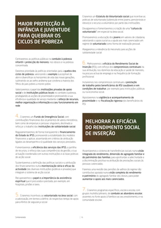 Criaremos um Estatuto do Voluntariado social que incentive as
                                                                     práticas de voluntariado (sobretudo entre jovens, pensionistas e

  maior proteCÇÃo à                                                  idosos) e o recurso a voluntários por parte das instituições.


  inFânCia e JuVentude                                               Divulgaremos e fomentaremos a criação de uma “cultura do
                                                                     voluntariado”, em especial na área social.
  para Quebrar os                                                    Promoveremos a educação dos jovens em valores de cidadania,

  CiClos de pobreza                                                  valorizando o apoio social ou a ajuda aos mais carenciados em
                                                                     regime de voluntariado como forma de realização pessoal.

                                                                     Alargaremos a relevância do mecenato para acções de
                                                                     solidariedade social.

Centraremos as políticas públicas no combate à pobreza
infantil e protecção de menores, nos idosos e na pobreza
concentrada.
                                                                     6.   Melhoraremos a eficácia do Rendimento Social de
                                                                     Inserção (RSI), com reforço dos compromissos contratuais na
Daremos prioridade às políticas orientadas para a quebra dos         sua atribuição, nos domínios da educação e saúde de menores,
ciclos de pobreza, valorizando o exemplo susceptível de              na procura activa de emprego e na frequência de formação
abrir e diversificar os horizontes de vida das novas gerações,       profissional.
subtraindo-as ao velho anátema que condena a maioria dos
                                                                     Incluiremos nos compromissos contratuais a prestação
filhos de pais pobres a morrer pobre.
                                                                     de trabalho pelos beneficiários do RSI saudáveis e em
Valorizaremos o papel das instituições privadas de apoio             condições de trabalhar, por exemplo para instituições públicas
social e de instituições públicas locais no combate à pobreza,       ou na economia social.
privilegiando as acções de proximidade e promovendo a sua
                                                                     Apostaremos na vigilância e acompanhamento de
eficiência e qualidade de serviço mediante o reforço de recursos,
                                                                     proximidade e na fiscalização rigorosa dos beneficiários do
melhor organização e informação e o seu funcionamento em
                                                                     RSI.
rede.



4. Criaremos um Fundo de Emergência Social, com
contribuições financeiras dos orçamentos de vários ministérios,
bem como de empresas e pessoas singulares, destinado a                   melhorar a eFiCáCia
reforçar o trabalho das instituições de solidariedade social.
                                                                         do rendimento soCial
Regulamentaremos de forma transparente o financiamento
do Estado às IPSS, promovendo a estabilidade dos modelos                 de inserÇÃo
financeiros a aplicar, assentando em critérios de atribuição
ligados ao desempenho e à qualidade dos serviços prestados.

Fomentaremos a eficiência dos serviços das IPSS, a partilha
de recursos, o reforço das suas competências de gestão, a sua        Assentaremos o sistema de transferências sociais numa visão
actuação coordenada com outras instituições e as boas práticas       integrada do rendimento, dimensão do agregado familiar e
de acção social.                                                     do património das famílias, para aprofundar a selectividade e
                                                                     a discriminação positiva na atribuição de prestações sociais às
Sustentaremos a definição das políticas sociais e a atribuição       pessoas carenciadas.
dos financiamentos numa monitorização séria e eficaz da
actividade das diversas instituições (públicas e privadas) que       Faremos uma revisão das pensões de velhice do regime não
integram o sistema de acção social.                                  contributivo apoiada numa visão completa do rendimento
                                                                     e património do agregado familiar dos idosos, para poder
Recuperaremos o papel e a importância da assistência                 aumentar o apoio aos mais carenciados.
espiritual que é procurada e prestada, por exemplo, em
hospitais, prisões e lares.

                                                                     7.  Criaremos programas específicos, escola a escola, com

5.   Criaremos incentivos ao voluntariado na área social, com
                                                                     grupos multidisciplinares, de combate ao abandono escolar,
                                                                     assentes no forte apoio à família e ao seu envolvimento, e na
a valorização, em termos a definir, do respectivo tempo de apoio     comunidade escolar.
para efeitos de segurança social.




Solidariedade                                                       16
 