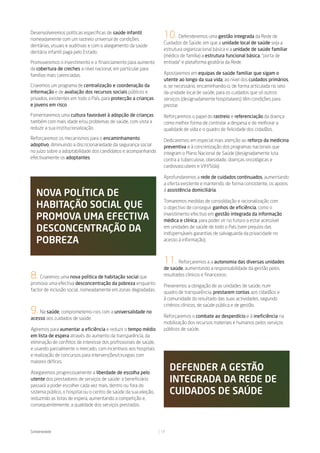 Desenvolveremos políticas específicas de saúde infantil,
nomeadamente com um rastreio universal de condições
                                                                    10.    Defenderemos uma gestão integrada da Rede de
                                                                    Cuidados de Saúde, em que a unidade local de saúde seja a
dentárias, visuais e auditivas e com o alargamento da saúde
                                                                    estrutura organizacional básica e a unidade de saúde familiar
dentária infantil paga pelo Estado.
                                                                    (médico de família) a estrutura funcional básica, “porta de
Promoveremos o investimento e o financiamento para aumento          entrada” e plataforma giratória da Rede.
da cobertura de creches a nível nacional, em particular para
famílias mais carenciadas.                                          Apostaremos em equipas de saúde familiar que sigam o
                                                                    utente ao longo da sua vida, ao nível dos cuidados primários,
Criaremos um programa de centralização e coordenação da             e, se necessário, encaminhando-o, de forma articulada no seio
informação e de avaliação dos recursos sociais públicos e           da unidade local de saúde, para os cuidados que só outros
privados, existentes em todo o País, para protecção a crianças      serviços (designadamente hospitalares) têm condições para
e jovens em risco.                                                  prestar.

Fomentaremos uma cultura favorável à adopção de crianças            Reforçaremos o papel do rastreio e referenciação da doença
também com mais idade e/ou problemas de saúde, com vista a          como melhor forma de controlar a despesa e de melhorar a
reduzir a sua institucionalização.                                  qualidade de vida e o quadro de felicidade dos cidadãos.
Reforçaremos os mecanismos para o encaminhamento                    Dedicaremos em especial mais atenção ao reforço da medicina
adoptivo, diminuindo a discricionariedade da segurança social       preventiva e à concretização dos programas nacionais que
no juízo sobre a adoptabilidade dos candidatos e acompanhando       integram o Plano Nacional de Saúde (designadamente luta
efectivamente os adoptantes.                                        contra a tuberculose, obesidade, doenças oncológicas e
                                                                    cardiovasculares e VIH/Sida).

                                                                    Aprofundaremos a rede de cuidados continuados, aumentando
                                                                    a oferta existente e mantendo, de forma consistente, os apoios

   noVa polítiCa de                                                 à assistência domiciliária.

                                                                    Tomaremos medidas de consolidação e racionalização com
   habitaÇÃo soCial Que                                             o objectivo de conseguir ganhos de eficiência, como o

   promoVa uma eFeCtiVa                                             investimento efectivo em gestão integrada da informação
                                                                    médica e clínica, para poder vir no futuro a estar acessível
   desConCentraÇÃo da                                               em unidades de saúde de todo o País (sem prejuízo das
                                                                    indispensáveis garantias de salvaguarda da privacidade no
   pobreza                                                          acesso à informação).



                                                                    11.     Reforçaremos a a autonomia das diversas unidades
                                                                    de saúde, aumentando a responsabilidade da gestão pelos
8.   Criaremos uma nova política de habitação social que            resultados clínicos e financeiros.
promova uma efectiva desconcentração da pobreza enquanto
                                                                    Preveremos a obrigação de as unidades de saúde, num
factor de inclusão social, nomeadamente em zonas degradadas.
                                                                    quadro de transparência, prestarem contas aos cidadãos e
                                                                    à comunidade do resultado das suas actividades, segundo
                                                                    critérios clínicos, de saúde pública e de gestão.
9. Na saúde, comprometemo-nos com a universalidade no               Reforçaremos o combate ao desperdício e à ineficiência na
acesso aos cuidados de saúde.
                                                                    mobilização dos recursos materiais e humanos pelos serviços
Agiremos para aumentar a eficiência e reduzir o tempo médio         públicos de saúde.
em lista de espera através do aumento da transparência, da
eliminação de conflitos de interesse dos profissionais de saúde,
e usando parcialmente o mercado, com incentivos aos hospitais
e realização de concursos para intervenções/cirurgias com
maiores défices.

Alargaremos progressivamente a liberdade de escolha pelo
                                                                        deFender a gestÃo
utente dos prestadores de serviços de saúde: o beneficiário
passará a poder escolher cada vez mais, dentro ou fora do
                                                                        integrada da rede de
sistema público, o hospital ou o centro de saúde da sua eleição,        Cuidados de saúde
reduzindo as listas de espera, aumentando a competição e,
consequentemente, a qualidade dos serviços prestados.




Solidariedade                                                      17
 