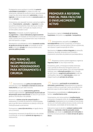 Privilegiaremos passos graduais no sentido de aumentar
a pluralidade na prestação de cuidados de saúde, seja
aumentando a liberdade de escolha do utente, seja aumentando
o papel das alternativas dadas pelos subsistemas, sistemas
                                                                      promoVer a reForma
regionais, sistemas de saúde oriundos da economia social e do
mercado privado.
                                                                      parCial para FaCilitar
Introduziremos uma separação funcional, e porventura orgânica,
                                                                      o enVelheCimento
entre o financiamento, a prestação e a regulação da saúde,            aCtiVo
que permita simultaneamente a maior abertura ao mercado
concorrencial e a melhor clarificação das relações entre os
sectores público, privado e social.

Rejeitamos a introdução, na próxima legislatura, de               Reavaliaremos o regime de instalação de farmácias
co-pagamentos ou taxas moderadoras progressivamente               hospitalares, reforçando a sua equidade e transparência.
mais elevadas com finalidades de financiamento do sistema de
saúde e poremos termo às incompreensíveis taxas moderadoras
para internamento e cirurgias.
                                                                  13.    Desenvolveremos uma política de combate à
Reavaliaremos a possibilidade de celebrar novamente acordos       toxicodependência assente na prevenção, na formação e
de gestão de serviços de saúde com entidades do sector            educação dos jovens e nas boas práticas clínicas e assistenciais,
social ou do sector privado, bem como de retomar outras           sem esquecer o papel da repressão do tráfico.
parcerias público-privadas.
                                                                  Apostaremos em planos e centros integrados de prevenção,
                                                                  tratamento, dissuasão, reinserção social, formação e
                                                                  envolvimento comunitário do problema da toxicodependência.



  pôr termo às                                                    14.   Manteremos durante a próxima legislatura o regime da
  inCompreensíVeis                                                Segurança Social nos seus traços essenciais.


  taxas moderadoras                                               Estudaremos, porém, a introdução de medidas destinadas
                                                                  a que a pensão de reforma dos Portugueses passe a ser
  para internamento e                                             crescentemente encarada também como uma responsabilidade
                                                                  individual, como a informação periódica sobre a situação
  Cirurgia                                                        de cada titular ou o progressivo plafonamento do valor das
                                                                  contribuições e das pensões mais elevadas, sempre com
                                                                  integral respeito pelo princípio da confiança.



12. Desenvolveremos uma política do medicamento                   15.    Apoiaremos a participação na sociedade dos
orientada para a maior facilidade e extensão do acesso ao         reformados e pensionistas, designadamente em programas
medicamento para quem deles necessita.                            de apoio à infância e à juventude, criando uma dinâmica inter-
                                                                  geracional capaz de valorizar legados de vida e de cultura.
Promoveremos o recurso a medicamentos genéricos,
impondo progressivamente a generalização da prescrição por        Promoveremos as possibilidades de reforma parcial, para
denominação comum internacional nas áreas em que existem          facilitar o envelhecimento activo.
genéricos reconhecidos e de qualidade.
                                                                  Fomentaremos uma cultura positiva do envelhecimento,
Reveremos o sistema actual de comparticipação do                  promovendo e divulgando estilos de vida activa, participativa
medicamento, no sentido de aumentar as comparticipações           e autónoma, designadamente em actividades de voluntariado
para os que têm menos rendimentos ou doenças crónicas de          social ou em instituições públicas (museus, escolas, centros de
medicação pesada ou permanente.                                   dia, artesanato, universidades de terceira idade, etc.).

Promoveremos a prescrição electrónica, em ligação directa         Dedicaremos especial atenção ao combate à pobreza entre
com as farmácias.                                                 idosos, quer mantendo o nível de prestações sociais
                                                                  existentes, quer através da colaboração com instituições de
Introduziremos mecanismos de gestão de risco e de combate         economia social para prestação de novos serviços de apoio a
à contrafacção, no sentido do aumento da segurança dos            idosos.
medicamentos.




Solidariedade                                                    18
 