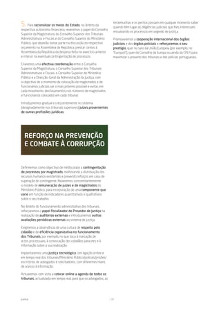 5. Para racionalizar os meios do Estado, no âmbito da               testemunhas e os peritos possam em qualquer momento saber
                                                                    quando têm lugar as diligências judiciais que lhes interessam,
respectiva autonomia financeira, reveremos o papel do Conselho
                                                                    ressalvando os processos em segredo de justiça.
Superior da Magistratura, do Conselho Superior dos Tribunais
Administrativos e Fiscais e do Conselho Superior do Ministério      Promoveremos a cooperação internacional dos órgãos
Público, que deverão tomar parte na discussão do respectivo         judiciais e dos órgãos policiais e reforçaremos o seu
orçamento na Assembleia da República, prestar contas à              prestígio, quer no seio da União Europeia (por exemplo, no
Assembleia da República da despesa feita no exercício anterior      “Eurojust”), quer do Conselho da Europa ou ainda da CPLP, para
e intervir na eventual contingentação de processos.                 maximizar o proveito dos tribunais e das polícias portugueses.

Criaremos uma efectiva coordenação entre o Conselho
Superior da Magistratura, o Conselho Superior dos Tribunais
Administrativos e Fiscais, o Conselho Superior do Ministério
Público e a Direcção-Geral da Administração da Justiça, com
o objectivo de o momento da colocação de magistrados e de
funcionários judiciais ser o mais próximo possível e evitar, em
cada movimento, desfasamentos nos números de magistrados
e funcionários colocados em cada tribunal.

Introduziremos gradual e crescentemente no sistema
(designadamente nos tribunais superiores) juízes provenientes
de outras profissões jurídicas.




   reForÇo na preVenÇÃo
   e Combate à CorrupÇÃo


Definiremos como objectivo de médio prazo a contingentação
de processos por magistrado, melhorando a distribuição dos
recursos humanos existentes e prevendo reforços em caso de
superação do contingente. Reveremos concomitantemente
o modelo de remuneração de juízes e de magistrados do
Ministério Público, para incorporação de uma componente que
varie em função de indicadores quantitativos e qualitativos
sobre o seu trabalho.

No âmbito do funcionamento administrativo dos tribunais,
reforçaremos o papel fiscalizador do Provedor de Justiça na
realização de auditorias externas e introduziremos outras
avaliações periódicas externas ao sistema de justiça.

Exigiremos a observância de uma cultura de respeito pelo
cidadão e de eficiência organizativa no funcionamento
dos Tribunais, por exemplo, no que toca à marcação de
actos processuais, à convocação dos cidadãos para eles e à
informação sobre a sua realização.

Implantaremos uma Justiça tecnológica com ligação online e
em tempo real dos tribunais/Ministério Público/polícias/prisões/
escritórios de advogados e solicitadores, com diferentes níveis
de acesso à informação.

Actuaremos com vista a colocar online a agenda de todos os
tribunais, actualizada em tempo real, para que os advogados, as




Justiça                                                            22
 