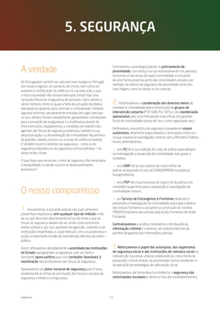 5. seguranÇa


A verdade                                                           Centraremos a estratégia policial no policiamento de
                                                                    proximidade, com reforço na rua nomeadamente nos períodos
                                                                    nocturnos e nas zonas de maior criminalidade, e actuando
                                                                    de uma forma proactiva junto das comunidades, através, por
Os Portugueses sentem-se cada vez mais inseguros. Portugal
                                                                    exemplo, do reforço da segurança de proximidade junto dos
tem vindo a registar um aumento de crimes, bem como um
                                                                    mais frágeis, como os idosos ou as crianças.
aumento e sofisticação da violência na sua execução, a que
a nossa sociedade não estava habituada. Existe hoje uma
sensação difusa de insegurança de pessoas e bens devido a
vários factores, entre os quais a falta de actuação decidida e      2.   Potenciaremos a coordenação dos diversos meios de
atempada do governo para controlar a criminalidade. Também          combate à criminalidade pela multiplicação de grupos de
algumas reformas, abruptamente entradas em vigor sem que            intervenção conjunta (PSP, GNR, PJ e SEF) e com coordenação
os seus efeitos fossem devidamente apreendidos, contribuíram        operacional para uma intervenção mais eficaz nos grandes
para a sensação de insegurança. E a indiferença quanto às           focos de criminalidade (zonas de risco, crime organizado, etc.).
infra-estruturas, equipamentos e condições de trabalho dos
                                                                    Definiremos uma política de segurança baseada em corpos
agentes das forças de segurança potenciou também a sua
                                                                    autónomos, altamente especializados e articulados entre si e,
desautorização e a disseminação da criminalidade. Na periferia
                                                                    no que respeita à investigação criminal, com o Ministério Público.
de grandes cidades, assistiu-se a cenas de violência inéditas.
                                                                    Assim, defenderemos:
E também noutros domínios da segurança – como os da
segurança rodoviária ou da segurança contra incêndios – há           — uma PJ fiel à sua tradição de corpo de polícia especializado
ainda muito a fazer.                                                na investigação e prevenção da criminalidade mais grave e
                                                                    complexa;
O que fazer para restaurar o clima de segurança tão necessário
à tranquilidade, à coesão social e ao desenvolvimento               — uma GNR fiel ao seu espírito de corpo militar de
económico?                                                          polícia, incorporada no seio da GENDARMERIE europeia (a
                                                                    Eurogendforce);

                                                                     — uma PSP fiel à sua natureza de corpo civil de polícia com
                                                                    competência genérica para a prevenção e investigação da
O nosso compromisso                                                 criminalidade comum;

                                                                    — um Serviço de Estrangeiros e Fronteiras dedicado à
                                                                    prevenção e investigação da criminalidade associada à defesa
1.    Assumiremos a actuação policial, nas suas vertentes
                                                                    das nossas fronteiras e actuante na construção do sistema
                                                                    FRONTEX (sistema de controlo policial das fronteiras da União
preventiva e repressiva, sem qualquer tipo de inibição a não
                                                                    Europeia).
ser as que decorram directamente da Lei, de modo a que as
forças de segurança deixem de ser vistas como estruturas            Centralizaremos a recolha, tratamento e distribuição da
menos sólidas e, por isso, passíveis de agressão, voltando a ser    informação criminal e criaremos um sistema efectivo de
instituições respeitadas, e a que exerçam, com a sua presença e     partilha obrigatória das informações policiais.
acção, a importante missão de manutenção efectiva da ordem
pública.

Assim, afirmaremos decididamente a autoridade das instituições      3. Reforçaremos o papel das autarquias, dos organismos
do Estado que garantem a segurança, com um forte e                  de segurança social e das instituições de natureza social na
constante apoio político para criar condições favoráveis à          intervenção nas zonas urbanas problemáticas, como forma de
moralização dos profissionais das forças de segurança.              prevenção criminal através da proximidade com os residentes e
                                                                    da aplicação de estratégias de valorização social.
Aprovaremos um plano nacional de segurança para 4 anos,
estabilizando as linhas de orientação das forças e serviços de      Reforçaremos, de forma directa e indirecta, a segurança das
segurança a médio e a longo prazo.                                  comunidades escolares e dentro e fora dos estabelecimentos




Segurança                                                          25
 