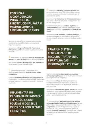 6.   Reveremos o regime dos criminosos perigosos, que
                                                                      permanece o mesmo desde 1982, impondo o uso de penas
  potenCiar                                                           e medidas de segurança adequadas à avaliação do grau de

  a CoordenaÇÃo                                                       perigosidade do agente.

                                                                      Criaremos um ficheiro nacional de criminosos violentos, que
  intra-poliCial                                                      deve conter a informação actualizada sobre o paradeiro das

  e instituCional para o                                              pessoas nele registadas.

                                                                      Combateremos em particular a violência de género e a
  melhor Combate                                                      violência doméstica, quer mediante uma imediata reacção

  e dissuasÃo do Crime                                                punitiva, quer com reforço da prevenção e da protecção das
                                                                      vítimas.

                                                                      Aprovaremos uma lei geral sobre a vigilância electrónica e
                                                                      introduziremos a vigilância electrónica com GPS quando for
                                                                      um meio adequado de manter o recluso em liberdade, mas sem
                                                                      reincidir.
de ensino, em articulação com os conselhos directivos das
escolas, com as associações de pais e com as juntas de
freguesia respectivas.

Aprovaremos um Programa Nacional de Prevenção da
Delinquência Juvenil, com criação de equipas policiais para a             Criar um sistema
prevenção.
                                                                          Centralizado de
4. Executaremos um programa de inovação tecnológica das                   reColha, tratamento
polícias e dos meios de apoio técnico e científico das mesmas.
                                                                          e partilha das
Apostaremos na Justiça Tecnológica com ligação online e em
tempo real dos Tribunais, Polícias e Prisões.                             inFormaÇões poliCiais

5.  Definiremos regras claras e transparentes para a
pronta divulgação pública dos dados estatísticos sobre a
criminalidade.                                                        Rejeitaremos as intervenções legislativas casuísticas,
                                                                      pontuais e precipitadas, que em vez de atenuar só contribuem
Criaremos mecanismos de fiscalização e responsabilização              para o agravamento da insegurança.
(“accountability ”), tornando possível uma aferição da eficácia da
política de segurança e a reacção no curto prazo e não apenas         Promoveremos o reforço de meios logísticos, técnicos
anualmente.                                                           e humanos e a melhoria da organização e eficiência dos
                                                                      organismos policiais e judiciais de prevenção, repressão e
                                                                      punição do crime.

                                                                      Apostaremos na formação dos agentes policiais, com especial
                                                                      incidência nos meios de prova hoje cada vez mais sofisticados,
  implementar um                                                      a fim de diminuir o “fosso” entre as exigências da actividade
                                                                      policial e da actividade jurisdicional.
  programa de inoVaÇÃo
  teCnológiCa das                                                     7.   Instituiremos uma ligação efectiva entre as políticas

  políCias e dos seus                                                 sociais, a política das cidades e a política de segurança, para
                                                                      poder combater as causas do fenómeno criminal. Com efeito,

  meios de apoio téCniCo                                              a segurança de pessoas não depende apenas de políticas
                                                                      policiais ou de justiça, mas está intimamente ligada a um

  e CientíFiCo                                                        conjunto de políticas transversais, como a educação, a política
                                                                      de habitação ou de ordenamento das cidades, as políticas
                                                                      sociais, etc.




Segurança                                                            26
 