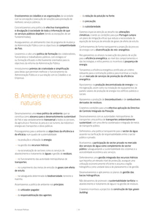 Envolveremos os cidadãos e as organizações da sociedade                  — da redução da poluição na fonte;
civil na concepção e execução de soluções para prestação de
melhores serviços públicos.                                              — da precaução;

Concretizaremos uma política de efectiva transparência                   — da subsidariedade.
e divulgação à sociedade de toda a informação de que
                                                                     Daremos especial atenção ao desafio das alterações
os serviços públicos dispõem (tendo as excepções de ser
                                                                     climáticas, criando as condições para que Portugal cumpra
fundamentadas).
                                                                     um plano de mitigação eficaz que reduza a necessidade de
Asseguraremos um alinhamento claro do programa de mudança            aquisição de licenças de emissão de gases de efeito de estufa.
da Administração Pública com os objectivos de competitividade
                                                                     Confrontaremos de forma transparente a projecção da procura
do País.
                                                                     de energia com a diversificação do mix energético.
Levaremos a cabo uma política de formação dos colaboradores,
                                                                     Recuperaremos os atrasos na execução dos planos de acção
funcionários e trabalhadores públicos, com estágios e/
                                                                     para a eficiência energética, ao nível dos comportamentos e
ou formação eficazes e efectivamente orientados para os
                                                                     das tecnologias, e reforçaremos os incentivos à poupança de
objectivos da reforma da Administração Pública.
                                                                     energia.
Introduziremos prémios de criatividade e simplificação
                                                                     Tornaremos a eficiência energética certificada um critério
para ideias que permitam melhorar o funcionamento da
                                                                     relevante para a contratação pública, para incentivar a criação
Administração Pública e a sua relação com os Cidadãos e as
                                                                     de um mercado de serviços de promoção da eficiência
Empresas.
                                                                     energética.

                                                                     Apostaremos na produção descentralizada de energia e na
                                                                     microgeração, assim como na instalação de equipamentos de
                                                                     painéis solares de produção de energia nos edifícios públicos e

8. Ambiente e recursos
                                                                     sociais.

                                                                     Apoiaremos a produção de biocombustíveis e de combustíveis

   naturais                                                          derivados de resíduos.

                                                                     Criaremos condições para uma efectiva aplicação da Directiva
                                                                     de Controlo Integrado da Poluição.
Desenvolveremos uma nova política de ambiente, que se
constitua como alavanca para o desenvolvimento sustentável           Desenvolveremos com as autoridades metropolitanas de
do País e seja verdadeiramente transversal a todos os sectores,      transportes uma política de transportes ambientalmente
da agricultura e florestas às pescas e ao turismo, da indústria e    sustentável, com uma oferta coordenada e integrada de meios
energia aos transportes e obras públicas.                            de transporte público.

Prosseguiremos para o ambiente os objectivos da eficiência e         Definiremos uma política transparente para o sector da água,
da eficácia, num quadro de sustentabilidade:                         assente na clarificação de responsabilidades entre o sector
                                                                     público e privado.
— na produção e utilização da energia;
                                                                     Aceitaremos a participação do sector privado no mercado
— na gestão dos recursos hídricos;                                   dos serviços de água como complemento do sector
                                                                     público, salvaguardando a sustentabilidade dos sistemas e a
 — na racionalização de sectores como os serviços de
                                                                     acessibilidade económica aos serviços.
abastecimento e tratamento de águas e gestão de resíduos;
                                                                     Defenderemos uma gestão integrada dos recursos hídricos
 — no funcionamento das autoridade metropolitanas de
                                                                     que imponha um elevado nível de protecção, assegure uma
transportes;
                                                                     utilização economicamente eficiente e assuma a região
— no cumprimento das metas de emissão de gases com efeito            hidrográfica como unidade básica de planeamento e de gestão.
de estufa;
                                                                     Desenvolveremos e aplicaremos os planos de gestão das
— na salvaguarda determinada da biodiversidade, terrestre e          bacias hidrográficas.
marinha.
                                                                     Não deixaremos de promover a sustentabilidade tarifária no
Assentaremos a política de ambiente nos princípios:                  abastecimento e tratamento de água e na gestão de resíduos.

— do utilizador-pagador;                                             Criaremos incentivos a projectos de construção de tipo green
                                                                     building.
— da responsabilização dos agentes;




As nossas Políticas                                                 32
 