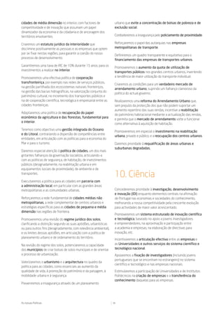 cidades de média dimensão no interior, com factores de              urbano que evite a concentração de bolsas de pobreza e de
competitividade e de inovação que assumam um papel                  exclusão social.
dinamizador da economia e da cidadania e de ancoragem dos
territórios envolventes.                                            Combateremos a insegurança pelo policiamento de proximidade.

Criaremos um estatuto jurídico da interioridade que                 Reforçaremos o papel das autarquias nas empresas
discrimine positivamente as pessoas e as empresas que optem         metropolitanas de transporte.
por se fixar nestas regiões, para garantir a coesão do nosso
                                                                    Definiremos um quadro transparente e equitativo para o
processo de desenvolvimento.
                                                                    financiamento das empresas de transportes urbanos.
Garantiremos uma taxa de IRC de 10% durante 15 anos, para os
                                                                    Promoveremos o aumento da quota de utilização de
investimentos a realizar no interior.
                                                                    transportes públicos nos grandes centros urbanos, invertendo
Promoveremos uma efectiva política de cooperação                    a tendência de maior utilização do transporte individual.
transfronteiriça, por exemplo nas redes de serviços públicos,
                                                                    Criaremos as condições para um verdadeiro mercado de
na gestão partilhada dos ecossistemas naturais fronteiriços,
                                                                    arrendamento urbano, suprindo um falhanço clamoroso da
na gestão das bacias hidrográficas, na valorização conjunta do
                                                                    política do actual governo.
património cultural, no incremento dos transportes públicos e
na de cooperação científica, tecnológica e empresarial entre as     Realizaremos uma reforma do Arrendamento Urbano que,
cidades fronteiriças.                                               sem prejuízo da protecção dos que não podem suportar um
                                                                    aumento repentino das suas rendas, incentive a reabilitação
Adoptaremos uma política de recuperação do papel
                                                                    do património habitacional mediante a actualização das rendas,
económico da agricultura e das florestas, fundamental para
                                                                    e permita que o mercado de arrendamento volte a funcionar
o interior.
                                                                    como alternativa à aquisição de habitação.
Teremos como objectivo uma gestão integrada do Oceano
                                                                    Promoveremos em especial o investimento na reabilitação
e do Litoral, contrariando a dispersão de competências entre
                                                                    urbana, privado e público, e a reocupação dos centros urbanos.
entidades, em articulação com as políticas para a economia do
Mar e para o turismo.                                               Daremos prioridade à requalificação de áreas urbanas e
                                                                    suburbanas degradadas.
Daremos especial atenção à política de cidades, um dos mais
gritantes falhanços da governação socialista, articulando-a
com as políticas de segurança, de habitação, de investimentos
públicos (designadamente, na reabilitação urbana e em
equipamentos sociais de proximidade), de ambiente e de
transportes.
                                                                    10. Ciência
Executaremos a política para as cidades em parceria com
a administração local, em particular com as grandes áreas
metropolitanas e as comunidades urbanas.                            Concederemos prioridade à investigação, desenvolvimento
                                                                    e inovação (IDI) enquanto elementos centrais na afirmação
Reforçaremos a rede fundamental de cidades médias não               de Portugal nas economias e sociedades do conhecimento,
metropolitanas, a rede complementar de centros urbanos e            melhorando a nossa competitividade pela crescente evolução
estratégias específicas para as cidades de pequena e média          para actividades de maior valor acrescentado.
dimensão nas regiões de fronteira.
                                                                    Promoveremos um sistema estruturado de inovação científica
Promoveremos uma revisão do regime jurídico dos solos,              e tecnológica, baseado no apoio a jovens investigadores
clarificando a distinção segundo as suas aptidões, urbanísticas     e empreendedores, na aproximação e participação entre
ou para outros fins (designadamente, com relevância ambiental),     a academia e empresas, na elaboração de directivas para
e os limites dessas aptidões, em articulação com a política de      inovação, etc.
planeamento urbano e de ordenamento do território.
                                                                    Incentivaremos a articulação efectiva entre as empresas e
Na revisão do regime dos solos, potenciaremos a capacidade          as Universidades e outros serviços do sistema científico e
dos municípios de criar bolsas de solos municipais e de orientar    tecnológico nacional.
o processo de urbanização.                                          Apoiaremos a fixação de investigadores (incluindo jovens
                                                                    portugueses que se encontram no estrangeiro) no sistema
Valorizaremos o urbanismo e a arquitectura no quadro da
                                                                    científico e tecnológico e nas empresas nacionais.
política para as cidades, como essenciais ao aumento da
qualidade de vida, à promoção do património e da paisagem, à        Estimularemos a participação de Universidades e de Institutos
mobilidade urbana e à segurança.                                    Politécnicos na criação de empresas e a transferência do
                                                                    conhecimento daquelas para as empresas.
Preveniremos a insegurança através de um planeamento




As nossas Políticas                                                34
 