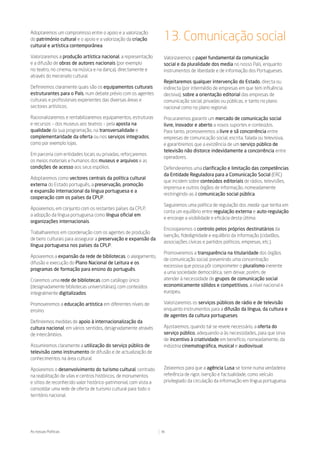 Adoptaremos um compromisso entre o apoio e a valorização
do património cultural e o apoio e a valorização da criação         13. Comunicação social
cultural e artística contemporânea.

Valorizaremos a produção artística nacional, a representação        Valorizaremos o papel fundamental da comunicação
e a difusão de obras de autores nacionais (por exemplo              social e da pluralidade dos media no nosso País, enquanto
no teatro, no cinema, na música e na dança), directamente e         instrumentos de liberdade e de informação dos Portugueses.
através do mecenato cultural.
                                                                    Rejeitaremos qualquer intervenção do Estado, directa ou
Definiremos claramente quais são os equipamentos culturais          indirecta (por intermédio de empresas em que tem influência
estruturantes para o País, num debate prévio com os agentes         decisiva), sobre a orientação editorial das empresas de
culturais e profissionais experientes das diversas áreas e          comunicação social, privadas ou públicas, e tanto no plano
sectores artísticos.                                                nacional como no plano regional.

Racionalizaremos e rentabilizaremos equipamentos, estruturas        Procuraremos garantir um mercado de comunicação social
e recursos – dos museus aos teatros – pela aposta na                livre, inovador e aberto a novos suportes e conteúdos.
qualidade da sua programação, na transversalidade e                 Para tanto, promoveremos a livre e sã concorrência entre
complementaridade da oferta ou nos serviços integrados,             empresas de comunicação social, escrita, falada ou televisiva,
como por exemplo lojas.                                             e garantiremos que a existência de um serviço público de
                                                                    televisão não distorce indevidamente a concorrência entre
Em parceria com entidades locais ou privadas, reforçaremos
                                                                    operadores.
os meios materiais e humanos dos museus e arquivos e as
condições de acesso aos seus espólios.                              Defenderemos uma clarificação e limitação das competências
                                                                    da Entidade Reguladora para a Comunicação Social (ERC)
Adoptaremos como vectores centrais da política cultural
                                                                    que incidem sobre conteúdos editoriais de rádios, televisões,
externa do Estado português, a preservação, promoção
                                                                    imprensa e outros órgãos de informação, nomeadamente
e expansão internacional da língua portuguesa e a
                                                                    restringindo-as à comunicação social pública.
cooperação com os países da CPLP.
                                                                    Seguiremos uma política de regulação dos media que tenha em
Apoiaremos, em conjunto com os restantes países da CPLP,
                                                                    conta um equilíbrio entre regulação externa e auto-regulação
a adopção da língua portuguesa como língua oficial em
                                                                    e encoraje a visibilidade e eficácia desta última.
organizações internacionais.
                                                                    Encorajaremos o controlo pelos próprios destinatários da
Trabalharemos em coordenação com os agentes de produção
                                                                    isenção, fidedignidade e equilíbrio da informação (cidadãos,
de bens culturais para assegurar a preservação e expansão da
                                                                    associações cívicas e partidos políticos, empresas, etc.).
língua portuguesa nos países da CPLP.
                                                                    Promoveremos a transparência na titularidade dos órgãos
Apoiaremos a expansão da rede de bibliotecas, o alargamento,
                                                                    de comunicação social, prevenindo uma concentração
difusão e execução do Plano Nacional de Leitura e os
                                                                    excessiva que possa pôr comprometer o pluralismo inerente
programas de formação para ensino do português.
                                                                    a uma sociedade democrática, sem deixar, porém, de
Criaremos uma rede de bibliotecas com catálogo único                atender à necessidade de grupos de comunicação social
(designadamente bibliotecas universitárias), com conteúdos          economicamente sólidos e competitivos, a nível nacional e
integralmente digitalizados.                                        europeu.

Promoveremos a educação artística em diferentes níveis de           Valorizaremos os serviços públicos de rádio e de televisão
ensino.                                                             enquanto instrumentos para a difusão da língua, da cultura e
                                                                    de agentes da cultura portugueses.
Definiremos medidas de apoio à internacionalização da
cultura nacional, em vários sentidos, designadamente através        Ajustaremos, quando tal se revele necessário, a oferta do
de intercâmbios.                                                    serviço público, adequando-a às necessidades, para que sirva
                                                                    de incentivo à criatividade em benefício, nomeadamente, da
Assumiremos claramente a utilização do serviço público de           indústria cinematográfica, musical e audiovisual.
televisão como instrumento de difusão e de actualização de
conhecimentos na área cultural.

Apoiaremos o desenvolvimento do turismo cultural, centrado          Zelaremos para que a agência Lusa se torne numa verdadeira
na reabilitação de vilas e centros históricos, de monumentos        referência de rigor, isenção e factualidade, como veículo
e sítios de reconhecido valor histórico-patrimonial, com vista a    privilegiado da circulação da informação em língua portuguesa.
consolidar uma rede de oferta de turismo cultural para todo o
território nacional.




As nossas Políticas                                                36
 