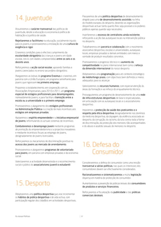 14. Juventude                                                    Passaremos de uma política desportiva de desenvolvimento
                                                                 dirigido para uma de desenvolvimento assistido, na linha
                                                                 do modelo europeu do desporto, devendo as organizações
                                                                 desportivas actuar tanto quanto lhes seja possível e os poderes
Assumiremos o carácter transversal das políticas de              públicos apenas quando seja necessário.
juventude, desde a educação e a economia à política de
habitação e à política de saúde.                                 Inverteremos o excesso de centralismo ainda existente,
                                                                 reforçando a acção das autarquias locais na intervenção pública
Rejeitaremos o facilitismo na educação, socialmente injusto      no desporto.
para os jovens, e promoveremos a instalação de uma cultura de
exigência e rigor.                                               Trabalharemos em parceria e colaboração com o movimento
                                                                 associativo desportivo, escolas e universidades, autarquias
Criaremos condições para o efectivo cumprimento da               locais, empresas privadas e demais entidades com meios e
escolaridade obrigatória das crianças e jovens em idade          vontade de produzir resultados concretos.
escolar, isto é, com idades compreendidas entre os seis e os
dezoito anos.                                                    Promoveremos o progresso técnico e o aumento da
                                                                 competitividade no plano internacional, bem como o reforço
Reforçaremos a acção social escolar, apoiando famílias e         da dimensão internacional do nosso desporto.
jovens carenciados no ensino secundário obrigatório.
                                                                 Adoptaremos uma programação para um contexto estratégico
Alargaremos as bolsas do programa Erasmus e criaremos, em
                                                                 de médio/longo prazo, com objectivos bem definidos e meios
parceria com a União Europeia, um programa semelhante para
                                                                 adequados para os alcançar.
jovens que ingressem no primeiro emprego.
                                                                 Valorizaremos os recursos humanos, com especial atenção às
Propomos o estabelecimento, em cooperação com as
                                                                 áreas da formação e ao reforço do enquadramento técnico.
Associações Empresariais, para 2010 e 2011, um programa
especial de estágios profissionais para desempregados,           Prosseguiremos um programa de desenvolvimento de uma rede
nomeadamente jovens, e para facilitar a transição entre a        de infra-estruturas desportivas de base e especializadas,
escola ou a universidade e o primeiro emprego.                   em articulação com as autarquias locais e o associativismo
                                                                 desportivo.
Promoveremos o alargamento dos estágios profissionais
na Administração Pública e a criação de mais incentivos aos      Imporemos a protecção da saúde dos praticantes e o
estágios em empresas privadas.                                   respeito pela ética desportiva, designadamente nos domínios
                                                                 da medicina desportiva, da dopagem, da violência associada ao
Apoiaremos o espírito empreendedor e a iniciativa empresarial
                                                                 desporto, da corrupção, do racismo, da luta contra toda a forma
de jovens, reformulando os actuais sistemas de incentivos.
                                                                 de discriminação, da protecção dos menores não acompanhados
Combateremos o desemprego jovem mediante programas               e do abuso e assédio sexuais de menores no desporto.
de promoção do empreendedorismo e a projectos inovadores
e mediante incentivos fiscais ao emprego de jovens,
designadamente de jovens licenciados.

Reforçaremos os mecanismos de discriminação positiva no
acesso dos jovens ao mercado de arrendamento.
                                                                 16. Defesa do
                                                                     Consumidor
Promoveremos e alargaremos programas de voluntariado
para jovens, em parceria com empresas privadas e da economia
social.

Valorizaremos a actividade desenvolvida e o reconhecimento
                                                                 Consideraremos a defesa do consumidor como uma missão
social e público do associativismo juvenil e estudantil.
                                                                 transversal a várias políticas, nas quais os interesses dos
                                                                 consumidores devem ser efectivamente considerados.

                                                                 Racionalizaremos e sistematizaremos a muita legislação
                                                                 dispersa em matéria de protecção do consumidor.

15. Desporto                                                     Aumentaremos a prevenção de práticas lesivas dos consumidores
                                                                 de produtos e serviços financeiros.

                                                                 Reforçaremos a fiscalização da publicidade e das práticas
Adoptaremos uma política desportiva que vise incrementar
                                                                 comerciais desleais.
os hábitos de prática desportiva e de vida activa, com
participação regular dos cidadãos em actividades desportivas.




As nossas Políticas                                             37
 