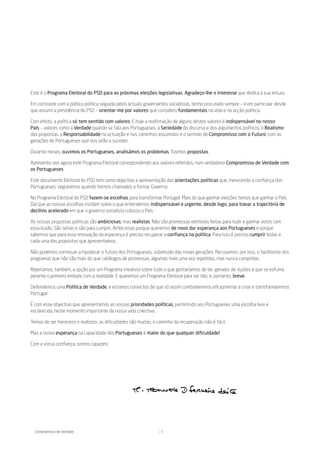 Este é o Programa Eleitoral do PSD para as próximas eleições legislativas. Agradeço-lhe o interesse que dedica à sua leitura.

Em contraste com a prática política seguida pelos actuais governantes socialistas, tenho procurado sempre – e em particular desde
que assumi a presidência do PSD – orientar-me por valores que considero fundamentais na vida e na acção política.

Com efeito, a política só tem sentido com valores. E hoje a reafirmação de alguns destes valores é indispensável no nosso
País – valores como a Verdade quando se fala aos Portugueses, a Seriedade do discurso e dos argumentos políticos, o Realismo
das propostas, a Responsabilidade na actuação e nos caminhos assumidos e o sentido de Compromisso com o Futuro, com as
gerações de Portugueses que nos virão a suceder.

Durante meses, ouvimos os Portugueses, analisámos os problemas, fizemos propostas.

Apresento-vos agora este Programa Eleitoral correspondendo aos valores referidos, num verdadeiro Compromisso de Verdade com
os Portugueses.

Este documento Eleitoral do PSD tem como objectivo a apresentação das orientações políticas que, merecendo a confiança dos
Portugueses, seguiremos quando formos chamados a formar Governo.

No Programa Eleitoral do PSD fazem-se escolhas para transformar Portugal. Mais do que ganhar eleições temos que ganhar o País.
Daí que as nossas escolhas incidam sobre o que entendemos indispensável e urgente, desde logo, para travar a trajectória de
declínio acelerado em que o governo socialista colocou o País.

As nossas propostas políticas são ambiciosas, mas realistas. Não são promessas eleitorais feitas para iludir e ganhar votos com
essa ilusão. São sérias e são para cumprir. Ambiciosas porque queremos de novo dar esperança aos Portugueses e porque
sabemos que para essa renovação da esperança é preciso recuperar a confiança na política. Para isso é preciso cumprir todas e
cada uma das propostas que apresentamos.

Não podemos continuar a hipotecar o futuro dos Portugueses, sobretudo das novas gerações. Recusamos, por isso, o facilitismo dos
programas que não são mais do que catálogos de promessas, algumas mais uma vez repetidas, mas nunca cumpridas.

Rejeitamos, também, a opção por um Programa irrealista sobre tudo o que gostaríamos de ter, gerador de ilusões e que se esfuma
perante o primeiro embate com a realidade. E queremos um Programa Eleitoral para ser lido, e, portanto, breve.

Defendemos uma Política de Verdade, e estamos convictos de que só assim combateremos eficazmente a crise e transformaremos
Portugal.

É com esse objectivo que apresentamos as nossas prioridades políticas, permitindo aos Portugueses uma escolha livre e
esclarecida, neste momento importante da nossa vida colectiva.

Temos de ser honestos e realistas: as dificuldades são muitas, o caminho da recuperação não é fácil.

Mas a nossa esperança na capacidade dos Portugueses é maior do que qualquer dificuldade!

Com a vossa confiança, somos capazes!




  Compromisso de Verdade                                          5
 