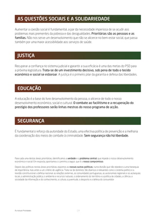as Questões soCiais e a solidariedade

Aumentar a coesão social é fundamental, a par da necessidade imperiosa de se acudir aos
problemas mais prementes da pobreza e das desigualdades. Prioritárias são as pessoas e as
famílias. Não nos serve um desenvolvimento que não se alicerce no bem-estar social, que passa
também por uma maior acessibilidade aos serviços de saúde.



   JustiÇa

Recuperar a confiança no sistema judicial e garantir a sua eficácia é uma das metas do PSD para
a próxima legislatura. Trata-se de um investimento decisivo, sob pena de todo o tecido
económico e social se esboroar. A justiça é o primeiro pilar da garantia e defesa das liberdades.



   eduCaÇÃo

A educação é a base do livre desenvolvimento da pessoa, o alicerce de todo o nosso
desenvolvimento económico, social e cultural. O combate ao facilitismo e a recuperação do
prestígio dos professores serão linhas mestras do nosso programa de acção.



   seguranÇa

É fundamental o reforço da autoridade do Estado, uma efectiva política de prevenção e a melhoria
da coordenação dos meios de combate à criminalidade. Sem segurança não há liberdade.




Para cada uma destas áreas prioritárias, identificamos a verdade e o problema central, que impede o nosso desenvolvimento
económico e social. Em resposta, apontamos o caminho a seguir, que é o nosso compromisso.

Depois das políticas nestas áreas prioritárias, expomos as nossas outras políticas, numa divisão que não obedece a uma hierarquia
de importância, mas antes a um critério de urgência. Trata-se de domínios tão diversos e relevantes como o sistema político e a
revisão constitucional, a defesa nacional, as relações externas, as comunidades portuguesas, as autonomias regionais e as autarquias
locais, a administração pública, o ambiente e recursos naturais, o ordenamento do território e a política de cidades, a ciência, a
sociedade da informação e do conhecimento, a cultura, a juventude, o desporto e a defesa do consumidor.




As nossas Prioridades                                             7
 
