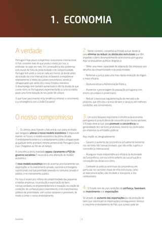1. eConomia


A verdade                                                             2.   Neste contexto, competirá ao Estado actuar desde já
                                                                      para eliminar ou reduzir os obstáculos estruturais que têm
                                                                      impedido o pleno desenvolvimento da economia portuguesa.
Portugal é hoje pouco competitivo na economia internacional.          Aqui se enquadram políticas dirigidas a:
O País consome mais do que produz e está, por isso, a
endividar-se cada vez mais. Em consequência dos problemas             — Obter uma maior capacidade de adaptação das empresas aos
estruturais de falta de produtividade e de competitividade,           desafios da competitividade e da produtividade.
Portugal tem vindo a crescer cada vez menos. Já desde antes
da eclosão da crise internacional, estávamos a empobrecer             — Reformar a justiça, para uma mais rápida resolução de litígios
relativamente à média dos países comunitários, sendo já               e maior eficácia.
ultrapassados por vários dos novos Estados-membros.                   — Desburocratizar a Administração Pública.
O desemprego tem também aumentado e não há dúvida de que,
a este ritmo, os Portugueses experimentarão a curto ou médio          — Aumentar a percentagem da população portuguesa com
prazo uma forte redução do seu poder de compra.                       ensino secundário e universitário.

O que fazer para inverter esta tendência, retomar o crescimento        — Reduzir a excessiva regulamentação de mercado e de
e a convergência com a União Europeia?                                produtos, que dificulta o acesso de bens e serviços, em melhores
                                                                      condições, aos consumidores.




O nosso compromisso                                                   3.   Um outro bloqueio importante à eficiência da economia
                                                                      portuguesa é a insuficiência de concorrência em muitos sectores.
                                                                      O Estado deve actuar para promover a concorrência na
                                                                      generalidade dos sectores produtivos, mesmo nos dominados
1.   Os últimos anos fizeram o País entrar num plano inclinado        por empresas ou entidades públicas.
que obrigará a alterar o nosso modelo económico. É impossível
manter, no futuro, o modelo económico da última década.               Aqui impõe-se, designadamente:
O endividamento externo e o endividamento público ultrapassaram
já qualquer limite aceitável, mesmo pertencendo Portugal à Zona        — Garantir o aumento da concorrência actualmente existente
Euro. Chegámos ao fim de um tempo.                                    nos sectores não transaccionáveis, que não estão sujeitos a
                                                                      concorrência internacional;
A consciência desta realidade separa claramente o PSD do
governo socialista. É necessária uma alteração de modelo               — Assegurar maior independência e eficácia da Autoridade
económico.                                                            da Concorrência, com escrutínio externo da sua actuação e
                                                                      consequências desse escrutínio;
O novo modelo económico tem de assentar prioritariamente nas
exportações e no investimento privado, nacional e estrangeiro,         — Combater as práticas restritivas da concorrência, em
substituindo a actual prioridade baseada no consumo, privado e        particular nos sectores-chave de infra-estruturas, como
público, e no investimento público.                                   as telecomunicações, electricidade e transporte, e dos
                                                                      combustíveis.
Por isso, é essencial o reforço da competitividade das pequenas
e médias empresas, na produção e exportação de bens
transaccionáveis, no empreendedorismo e inovação, na criação de
condições de confiança para o investimento, e em investimentos        4.   O Estado tem de criar condições de confiança, favoráveis
públicos de proximidade, com custos razoáveis e previsíveis, de       ao investimento e às exportações.
modo a conter o nosso endividamento.
                                                                      Só através do aumento das exportações (ou da produção de
                                                                      bens que substituam as importações) conseguiremos diminuir
                                                                      o crescente endividamento do País, que a prazo pode ter




Economia                                                          8
 