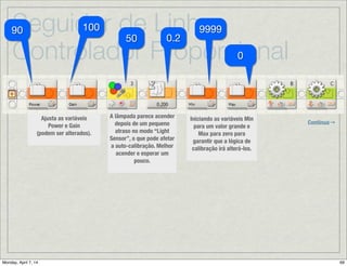 Seguidor de Linha:
Controlador Proporcional
B
C
CB
Continua→
Depois da Calibração →Reposicionando o Robô no lado direito da linha:
Uma vez que a auto-calibração moveu o robô para a direita, devemos movê-lo de
volta para a esquerda antes de começar a seguir a linha. O robô gira à esquerda
até que encontra um valor imediatamente mais escuro que Mid (o médio), o que
deveria posicionar o robô no lado direito da linha que corresponde a maneira
como pretende seguir a linha.
Quando o sensor encontra o
ponto desejado para
começar a seguir a linha,
soa um beep para indicar
que a auto-calibração foi
completada.
Trigger
Point
 