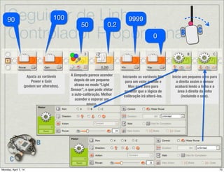 Seguidor de Linha:
Controlador Proporcional
B
C
CB
Continua→
Depois da Calibração →Reposicionando o Robô no lado direito da linha:
Uma vez que a auto-calibração moveu o robô para a direita, devemos movê-lo de
volta para a esquerda antes de começar a seguir a linha. O robô gira à esquerda
até que encontra um valor imediatamente mais escuro que Mid (o médio), o que
deveria posicionar o robô no lado direito da linha que corresponde a maneira
como pretende seguir a linha.
Quando o sensor encontra o
ponto desejado para
começar a seguir a linha,
soa um beep para indicar
que a auto-calibração foi
completada.
Trigger
Point
 