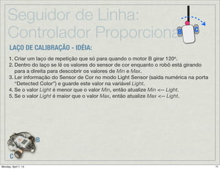 Seguidor de Linha:
Controlador Proporcional
B
C
CB
Continua→
Seguindo Linha → Laço de Controle Proporcional - Parte 1/2
Obtenha uma leitura do Sensor de Cor no
modo “Light Sensor” e subtraia este valor do
valor médio (Mid) ➠ calculando o erro.
Se este erro é positivo então robô está mais
para a esquerda “vendo” a parte mais escura
(central) da pista. Se o erro é negativo, então
o robô está muito à direita com o sensor
“vendo” mais o solo. A magnitude do erro
corresponde à quão longe o robô está da sua
“meta” (valor médio).
Detected
Color
Multiplique o valor do erro pelo valor Gain para enfatizar a resposta ao
erro de acordo com a magnitude de Gain. Então divida o resultado pelo
valor Range (faixa) para normalizar o erro em relação à faixa total
esperada. Guarde este valor na variável Correction.
 