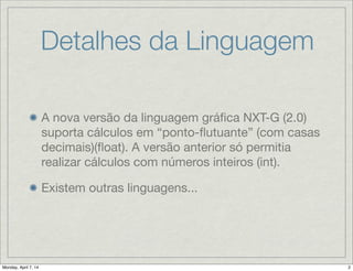 Detalhes da Linguagem
A nova versão da linguagem gráﬁca NXT-G (2.0)
suporta cálculos em “ponto-ﬂutuante” (com
casas decimais)(ﬂoat). A versão anterior só
permitia realizar cálculos com números inteiros
(int).

Existem outras linguagens...
 