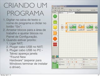 CRIANDO UM
PROGRAMA
1.Digitar na caixa de texto o nome
do programa e cliclar no botão
“Go”;
2.Arrastar blocos para a área de
trabalho e ajustar blocos no
Painel de Conﬁguração.
3.Quando estiver pronto:
1. Ligar NXT;
2. Plugar cabo USB no NXT;
3. Plugar cabo USB no PC -
Talvez apareça janela “Found
New Hardware” (esperar
para Windows terminar de
instalar o driver).
 