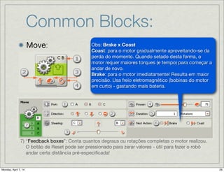 Common Blocks:
Move: 1) Estas letras no topo do bloco mostram que portas no
NXT serão controladas.

2) Este ícone mostra em que direção o robô irá.

3) Este ícone mostra o nível de potência (PWM).

4) Mostra como foi ajustada a Propriedade “Duration”: se
para ilimitada (unlimited), graus (degrees), rotations
(rotações) ou segundos (seconds). Um ícone com
imagem “-” signiﬁca a Propriedade de “Direction” foi
ajustada para “stop”.
7) “Feedback boxes”: Conta quantos degraus ou rotações completas o motor realizou.
O botão de Reset pode ser pressionado para zerar valores - útil para fazer o robô
andar certa distância pré-especiﬁcada!
Obs: Brake x Coast

Coast: para o motor gradualmente aproveitando-se da
perda do momento. Quando setado desta forma, o
motor requer maiores torques (e tempo) para começar a
andar de novo.

Brake: para o motor imediatamente! Resulta em maior
precisão. Usa freio eletromagnético (bobinas do motor
em curto) - gastando mais bateria.
 
