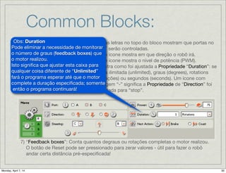 Common Blocks:
Move: 1) Estas letras no topo do bloco mostram que portas no
NXT serão controladas.

2) Este ícone mostra em que direção o robô irá.

3) Este ícone mostra o nível de potência (PWM).

4) Mostra como foi ajustada a Propriedade “Duration”: se
para ilimitada (unlimited), graus (degrees), rotations
(rotações) ou segundos (seconds). Um ícone com
imagem “-” signiﬁca a Propriedade de “Direction” foi
ajustada para “stop”.
7) “Feedback boxes”: Conta quantos degraus ou rotações completas o motor realizou.
O botão de Reset pode ser pressionado para zerar valores - útil para fazer o robô
andar certa distância pré-especiﬁcada!
Obs: Duration
Pode eliminar a necessidade de
monitorar o número de graus
(feedback boxes) que o motor
realizou.

Isto signiﬁca que ajustar esta caixa
para qualquer coisa diferente de
“Unlimited” fará o programa
esperar até que o motor complete
a duração especiﬁcada; somente
então o programa continuará!

 
