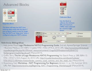 Keep Alive Block
This block will keep the NXT from
entering sleep mode.Add this block if
your program needs to wait for longer
than the NXT’s set “sleep time” (that is
conﬁgured using your NXT’s menus).
Calibration Block
Use this block to
calibrate the minimum
(0%) and maximum
(100%) values detected
by a sound or light
sensor.
Advanced Blocks:
Referências Bibliográﬁcas:
1. Kelly, James Floyd. Lego Mindstorms NXT-G Programming Guide, 2nd ed.,Apress/Springer Science
+Business Media, p. 337, ISBN-13 (pbk): 978-1-4302-2976-6, 2010, URL: http://www.kirp.chtf.stuba.sk/
moodle/pluginﬁle.php/46109/mod_resource/content/1/Lego%20Mindstorms%20NXT-G
%20programming%20guide.pdf (Março/2014).
2. Grifﬁn,Terry. The Art of Lego Mindstorms NXT-G Programming, No Starch Press, p. 288, ISBN-13:
978-1-59327-218-0,August 26, 2010. URL: http://my.safaribooksonline.com/book/hobbies/
9781593272180/4dot-motion/brake_comma_coast_comma_and_the_reset_mo (Março/2014).
3. Rosenberg, Neil. Workshop - NXT Programming For Beginners,Version 1.1, p. 102, Summer 2012,
URL: Ref.: http://www.rocwnc.org/Beginning_NXT_Programming_Workshop.pdf (Março/2014).
 