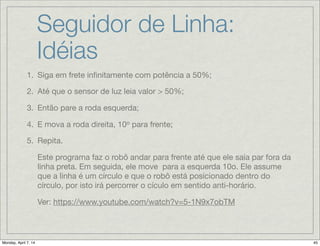 Seguidor de Linha #1
1.Siga em frete inﬁnitamente com potência a 50%;

2.Até que o sensor de luz leia valor > 50%;

3.Então pare a roda esquerda;

4.E mova a roda direita, 10o
para frente;

5.Repita.
Loop (Laço):

Usa-se para repetir sequencias de código. Uma condição de parada
deve ser ajustada: período de tempo transcorrido (elapsed time),
número de repetições, sinal lógico ou de sensor. Ou o laço pode ser
ajustado para ser perpétuo (forever).
 