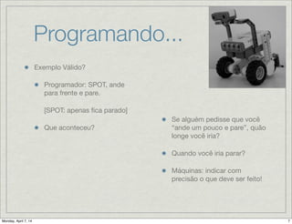 Programando...
Exemplo Válido?

Programador: SPOT, ande
para frente e pare.
[SPOT: apenas ﬁca parado]

Que aconteceu? 
Se alguém pedisse que você
“ande um pouco e pare”,
quão longe você iria?

Quando você iria parar?

Máquinas: indicar com
precisão o que deve ser
 