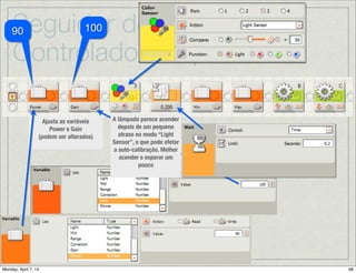 Seguidor de Linha:
Controlador Proporcional
B
C
CB
Continua→
Depois da Calibração →Reposicionando o Robô no lado direito da linha:
Uma vez que a auto-calibração moveu o robô para a direita, devemos movê-lo de
volta para a esquerda antes de começar a seguir a linha. O robô gira à esquerda
até que encontra um valor imediatamente mais escuro que Mid (o médio), o que
deveria posicionar o robô no lado direito da linha que corresponde a maneira
como pretende seguir a linha.
Quando o sensor encontra o
ponto desejado para
começar a seguir a linha,
soa um beep para indicar
que a auto-calibração foi
completada.
 