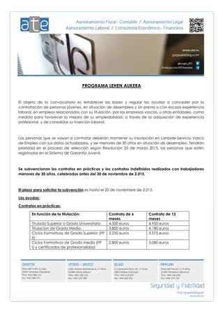 PROGRAMA LEHEN AUKERA
El objeto de la convocatoria es establecer las bases y regular las ayudas a conceder por la
contratación de personas jóvenes, en situación de desempleo y sin previa o con escasa experiencia
laboral, en empleos relacionados con su titulación, por las empresas vascas, u otras entidades, como
medida para favorecer la mejora de su empleabilidad, a través de la adquisición de experiencia
profesional, y de consolidar su inserción laboral.
Las personas que se vayan a contratar deberán mantener su inscripción en Lanbide-Servicio Vasco
de Empleo con sus datos actualizados, y ser menores de 30 años en situación de desempleo. Tendrán
prioridad en el proceso de selección según Resolución 25 de marzo 2015, las personas que estén
registradas en el Sistema de Garantía Juvenil.
Se subvencionan los contratos en prácticas y los contratos indefinidos realizados con trabajadores
menores de 30 años, celebrados antes del 30 de noviembre de 2.015.
El plazo para solicitar la subvención es hasta el 20 de noviembre de 2.015.
Las ayudas:
Contratos en prácticas:
En función de la titulación: Contrato de 6
meses
Contrato de 12
meses
Titulado Superior o Grado Universitario 4.500 euros 4.950 euros
Titulacion de Grado Medio 3.800 euros 4.180 euros
Ciclos Formativos de Grado Superior (FP
II)
3.250 euros 3.575 euros
Ciclos Formativos de Grado medio (FP
I) y certificados de profesionalidad
2.800 euros 3.080 euros
 