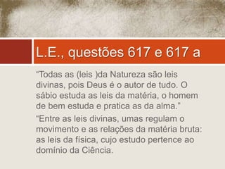 L.E., questões 617 e 617 a 
“Todas as (leis )da Natureza são leis 
divinas, pois Deus é o autor de tudo. O 
sábio estuda as leis da matéria, o homem 
de bem estuda e pratica as da alma.” 
“Entre as leis divinas, umas regulam o 
movimento e as relações da matéria bruta: 
as leis da física, cujo estudo pertence ao 
domínio da Ciência. 
 