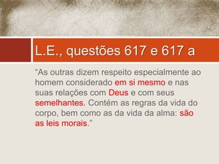L.E., questões 617 e 617 a 
“As outras dizem respeito especialmente ao 
homem considerado em si mesmo e nas 
suas relações com Deus e com seus 
semelhantes. Contém as regras da vida do 
corpo, bem como as da vida da alma: são 
as leis morais.” 
 