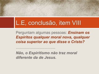 L.E, conclusão, item VIII 
Perguntam algumas pessoas: Ensinam os 
Espíritos qualquer moral nova, qualquer 
coisa superior ao que disse o Cristo? 
..................................... 
Não, o Espiritismo não traz moral 
diferente da de Jesus. 
 