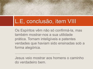 L.E, conclusão, item VIII 
Os Espíritos vêm não só confirmá-la, mas 
também mostrar-nos a sua utilidade 
prática. Tornam inteligíveis e patentes 
verdades que haviam sido ensinadas sob a 
forma alegórica. 
............................................. 
Jesus veio mostrar aos homens o caminho 
do verdadeiro bem. 
 